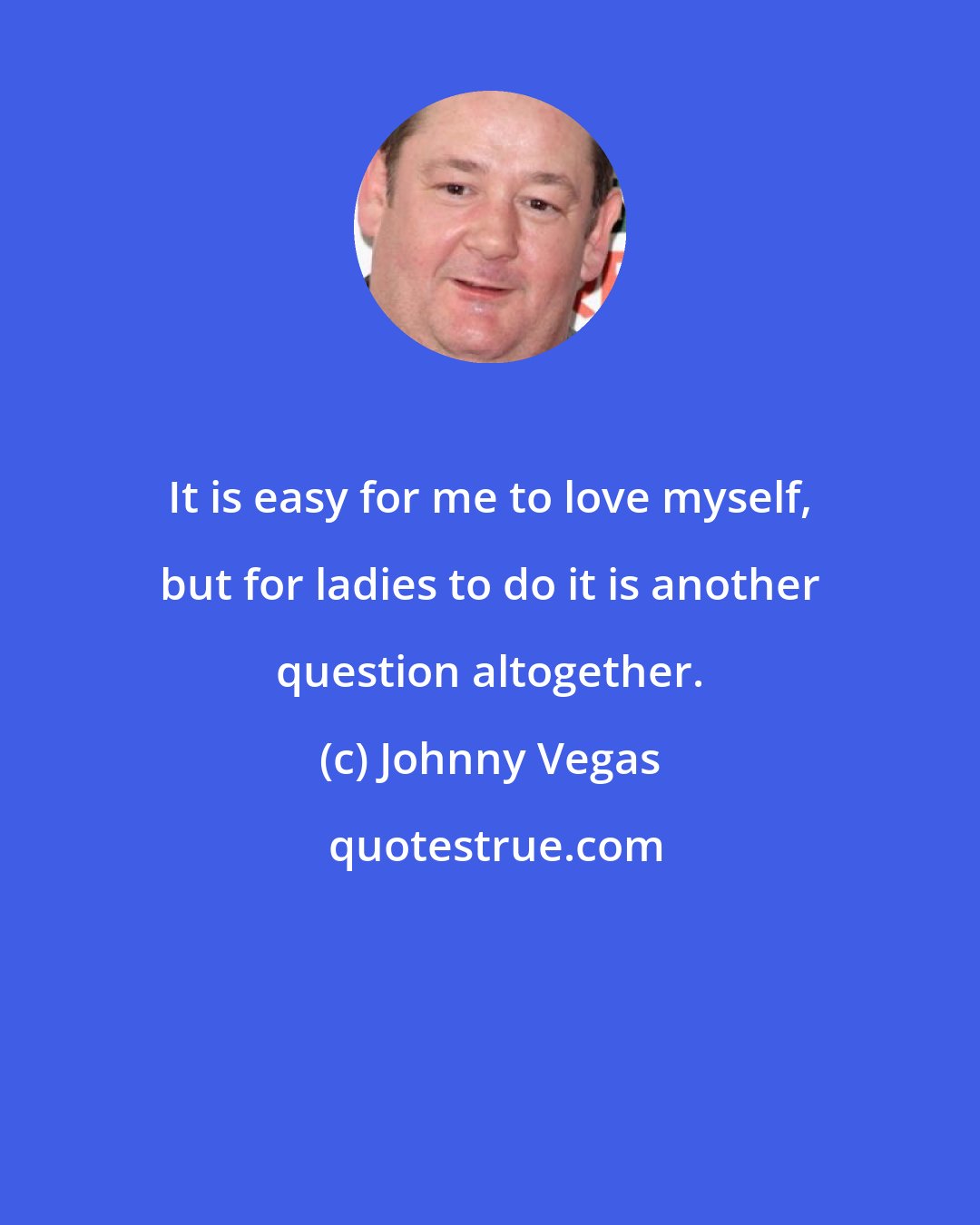 Johnny Vegas: It is easy for me to love myself, but for ladies to do it is another question altogether.