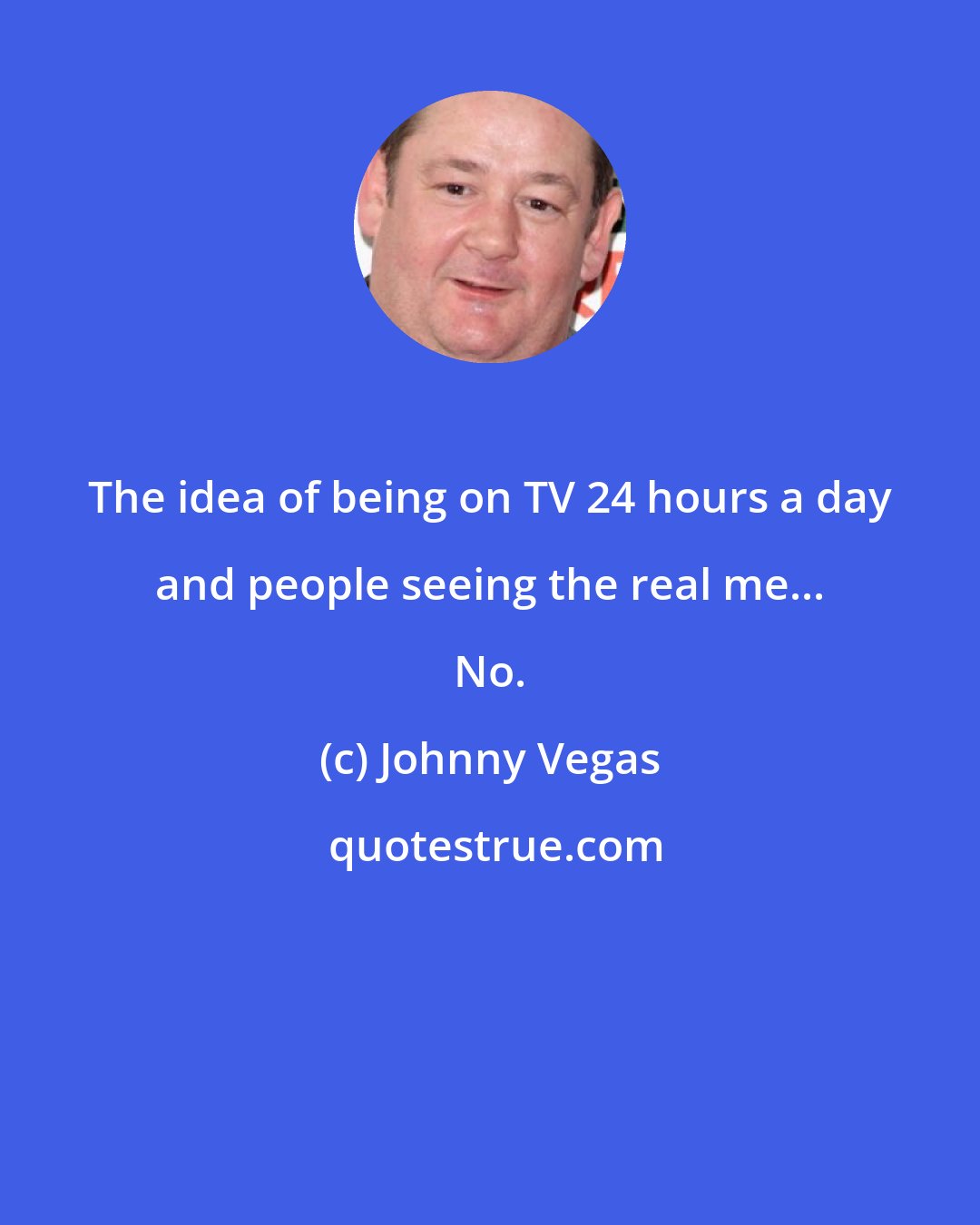 Johnny Vegas: The idea of being on TV 24 hours a day and people seeing the real me... No.