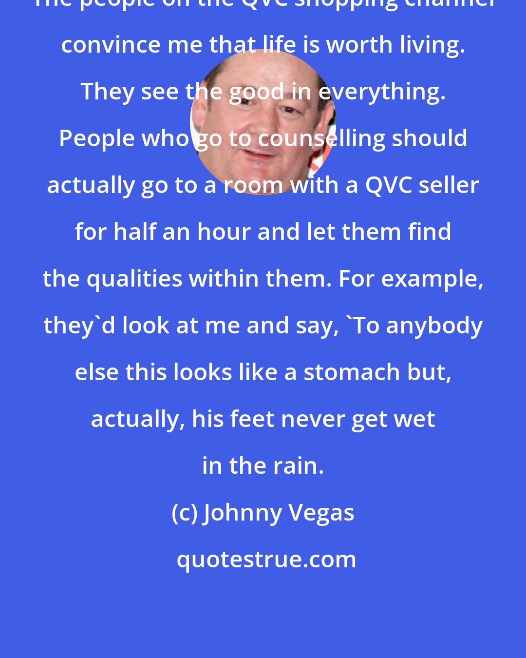 Johnny Vegas: The people on the QVC shopping channel convince me that life is worth living. They see the good in everything. People who go to counselling should actually go to a room with a QVC seller for half an hour and let them find the qualities within them. For example, they'd look at me and say, 'To anybody else this looks like a stomach but, actually, his feet never get wet in the rain.