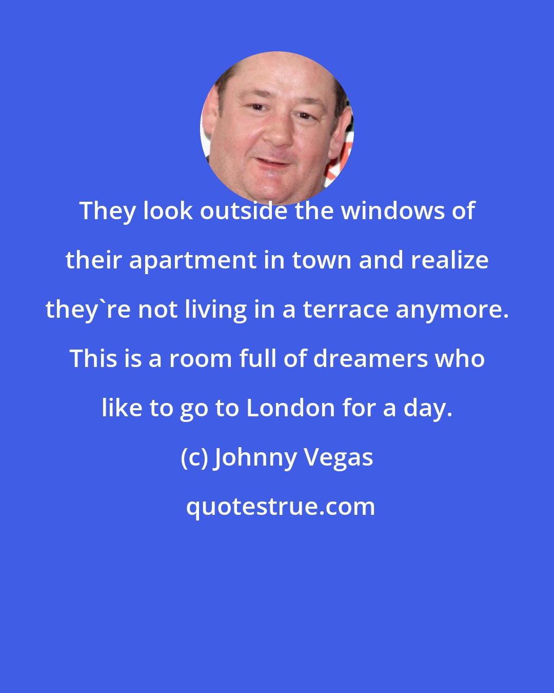 Johnny Vegas: They look outside the windows of their apartment in town and realize they're not living in a terrace anymore. This is a room full of dreamers who like to go to London for a day.