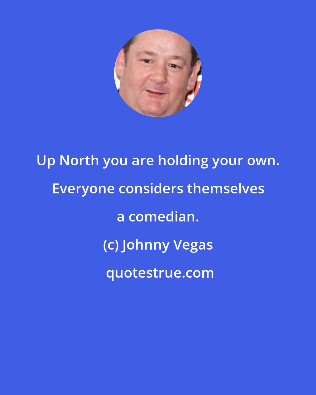 Johnny Vegas: Up North you are holding your own. Everyone considers themselves a comedian.
