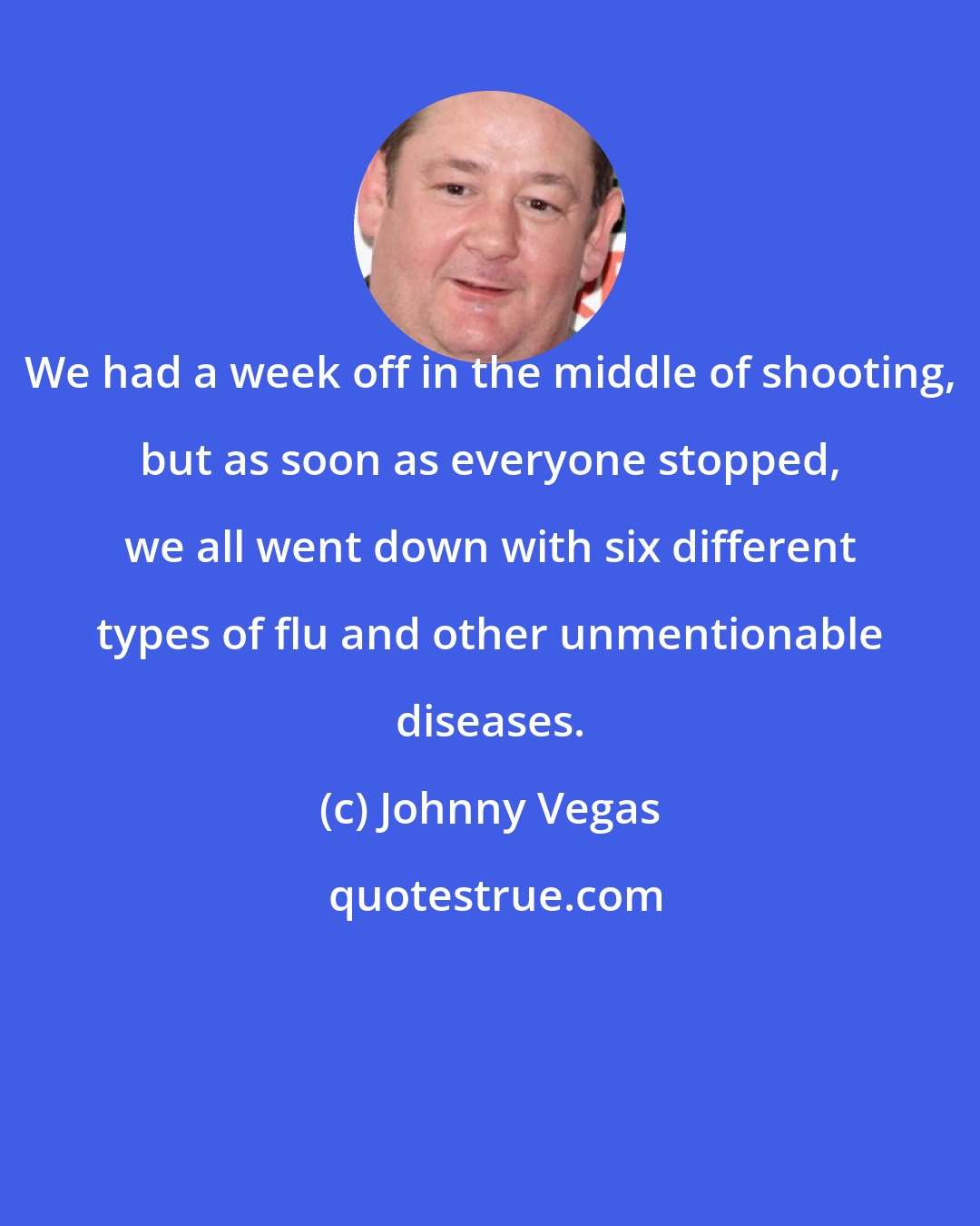 Johnny Vegas: We had a week off in the middle of shooting, but as soon as everyone stopped, we all went down with six different types of flu and other unmentionable diseases.