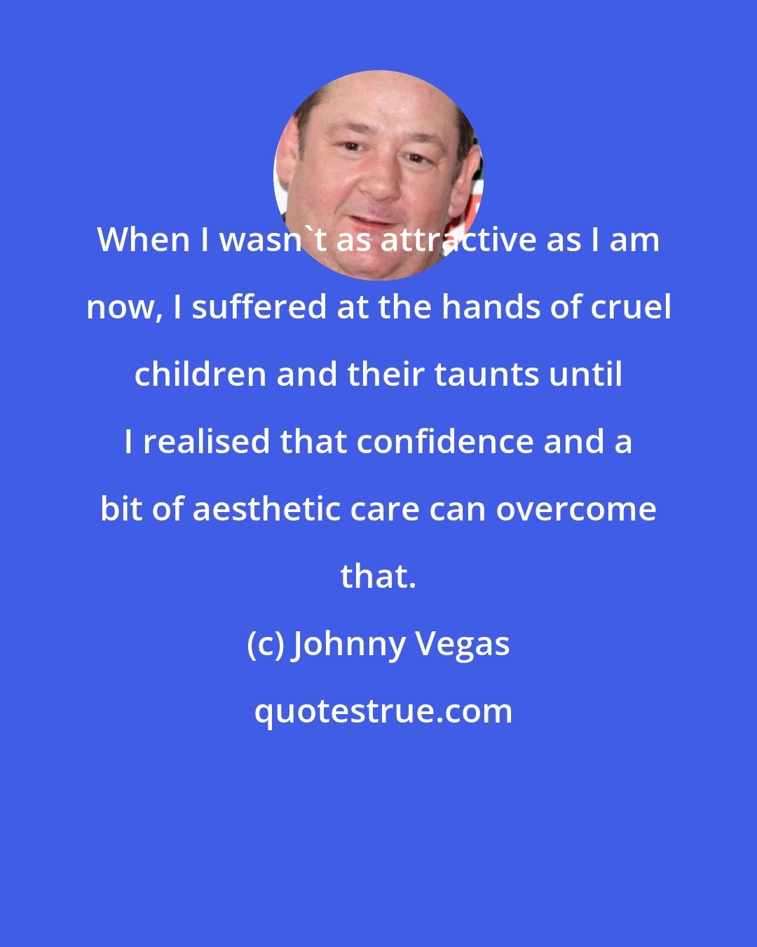 Johnny Vegas: When I wasn't as attractive as I am now, I suffered at the hands of cruel children and their taunts until I realised that confidence and a bit of aesthetic care can overcome that.