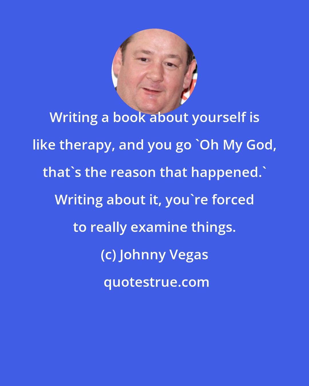 Johnny Vegas: Writing a book about yourself is like therapy, and you go 'Oh My God, that's the reason that happened.' Writing about it, you're forced to really examine things.