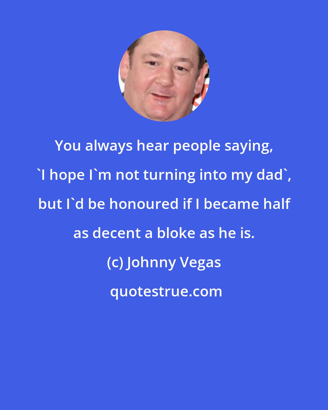 Johnny Vegas: You always hear people saying, 'I hope I'm not turning into my dad', but I'd be honoured if I became half as decent a bloke as he is.