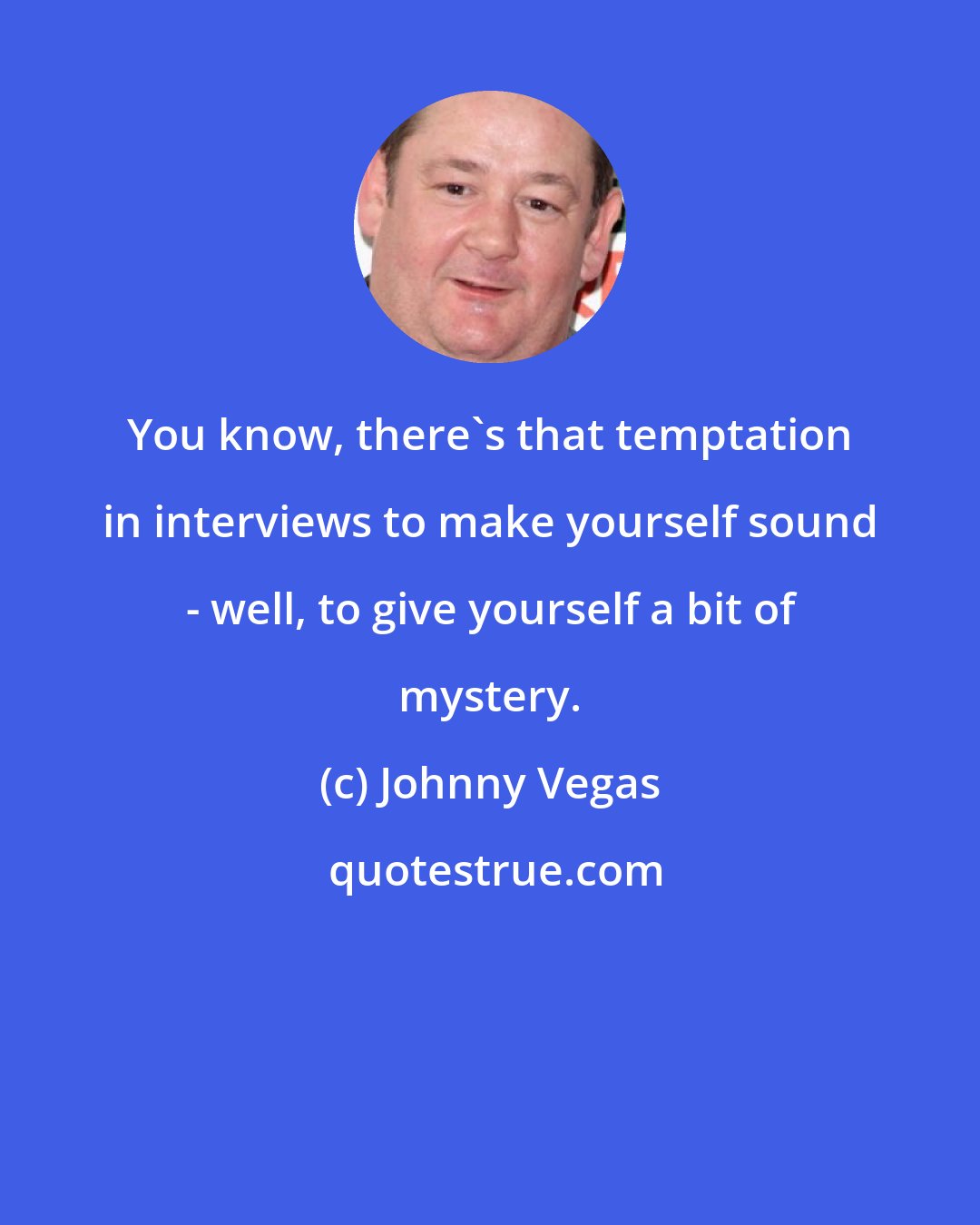 Johnny Vegas: You know, there's that temptation in interviews to make yourself sound - well, to give yourself a bit of mystery.