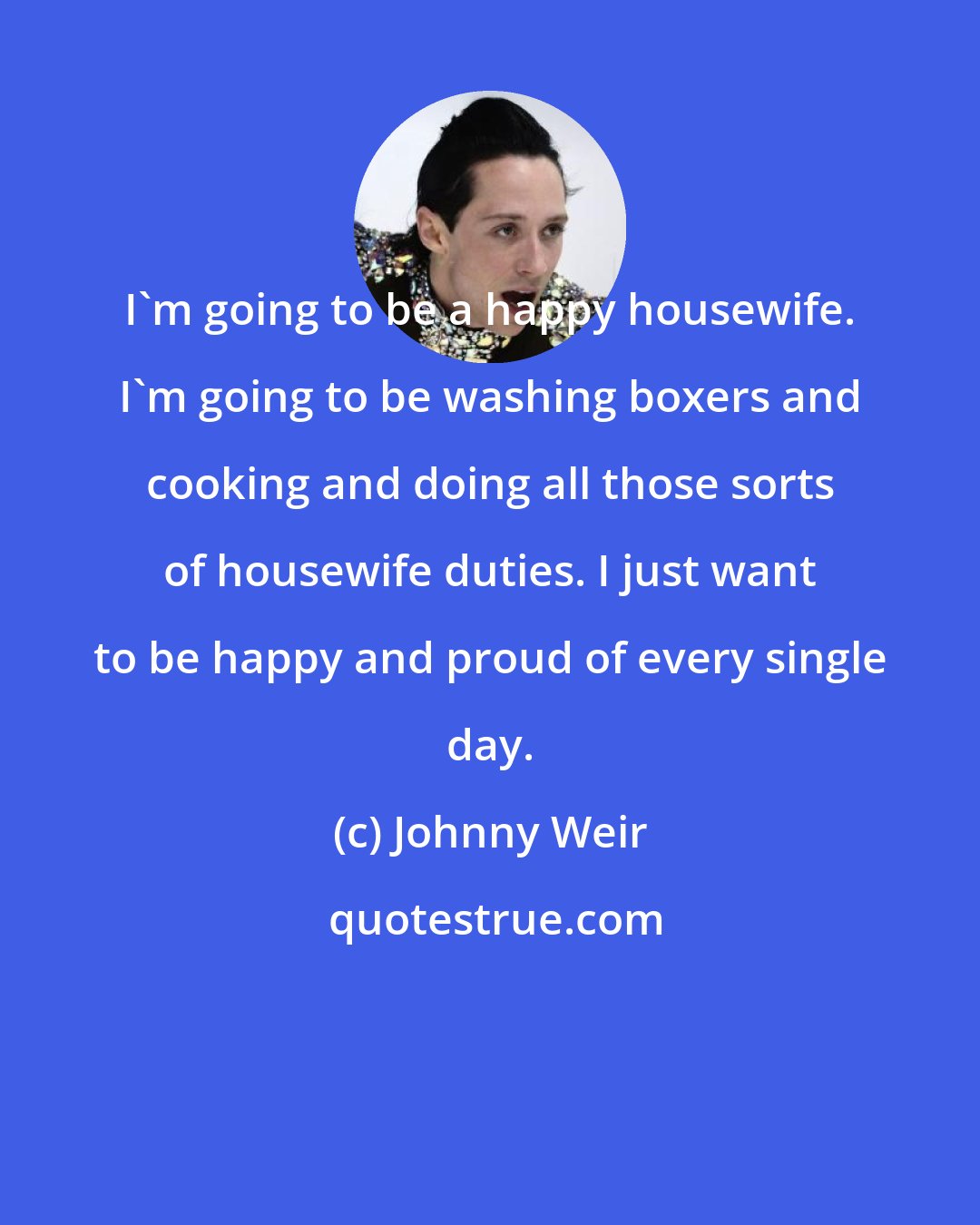 Johnny Weir: I'm going to be a happy housewife. I'm going to be washing boxers and cooking and doing all those sorts of housewife duties. I just want to be happy and proud of every single day.