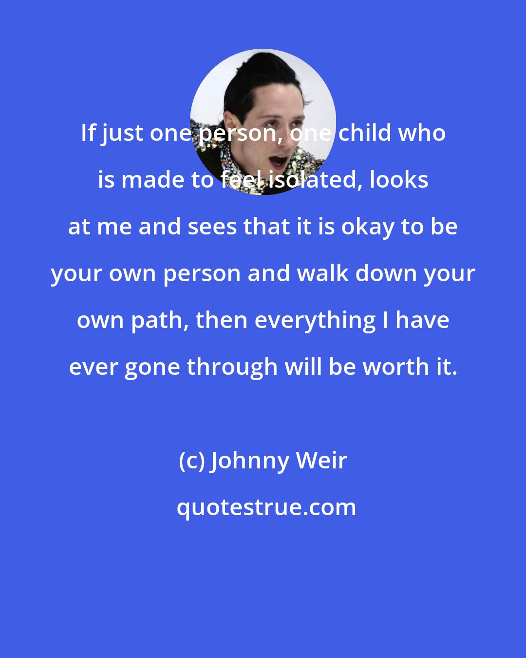 Johnny Weir: If just one person, one child who is made to feel isolated, looks at me and sees that it is okay to be your own person and walk down your own path, then everything I have ever gone through will be worth it.