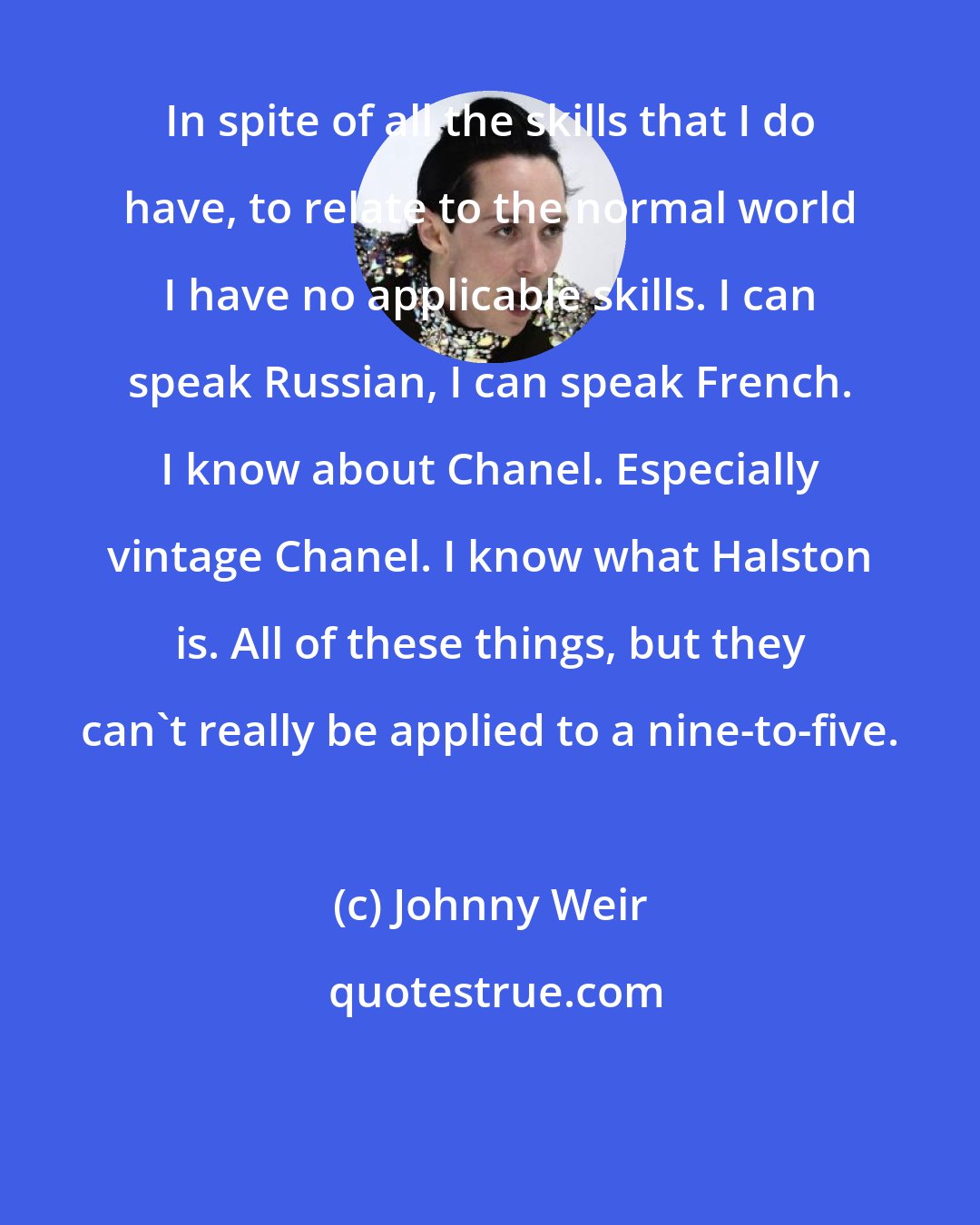 Johnny Weir: In spite of all the skills that I do have, to relate to the normal world I have no applicable skills. I can speak Russian, I can speak French. I know about Chanel. Especially vintage Chanel. I know what Halston is. All of these things, but they can't really be applied to a nine-to-five.