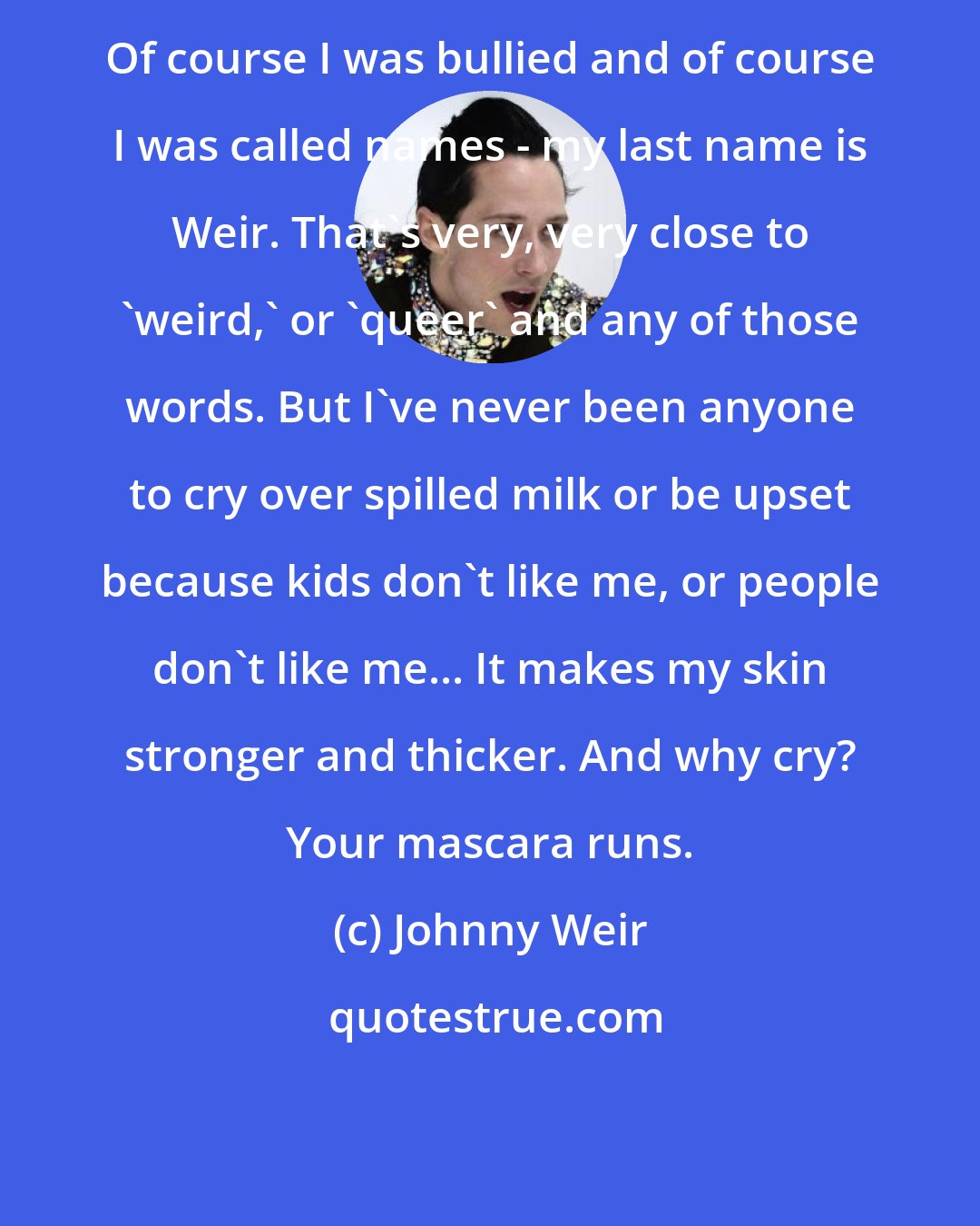 Johnny Weir: Of course I was bullied and of course I was called names - my last name is Weir. That's very, very close to 'weird,' or 'queer' and any of those words. But I've never been anyone to cry over spilled milk or be upset because kids don't like me, or people don't like me... It makes my skin stronger and thicker. And why cry? Your mascara runs.