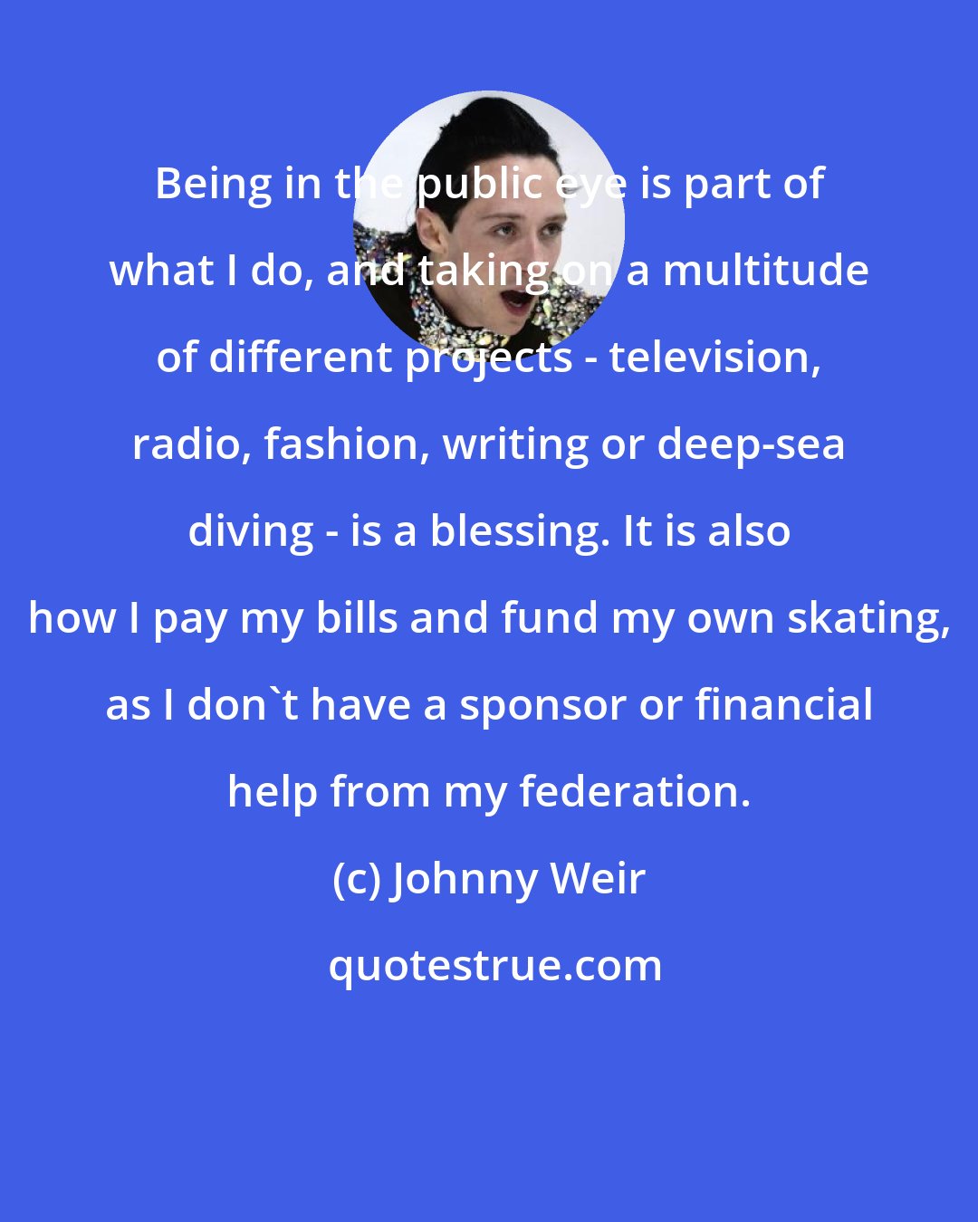 Johnny Weir: Being in the public eye is part of what I do, and taking on a multitude of different projects - television, radio, fashion, writing or deep-sea diving - is a blessing. It is also how I pay my bills and fund my own skating, as I don't have a sponsor or financial help from my federation.