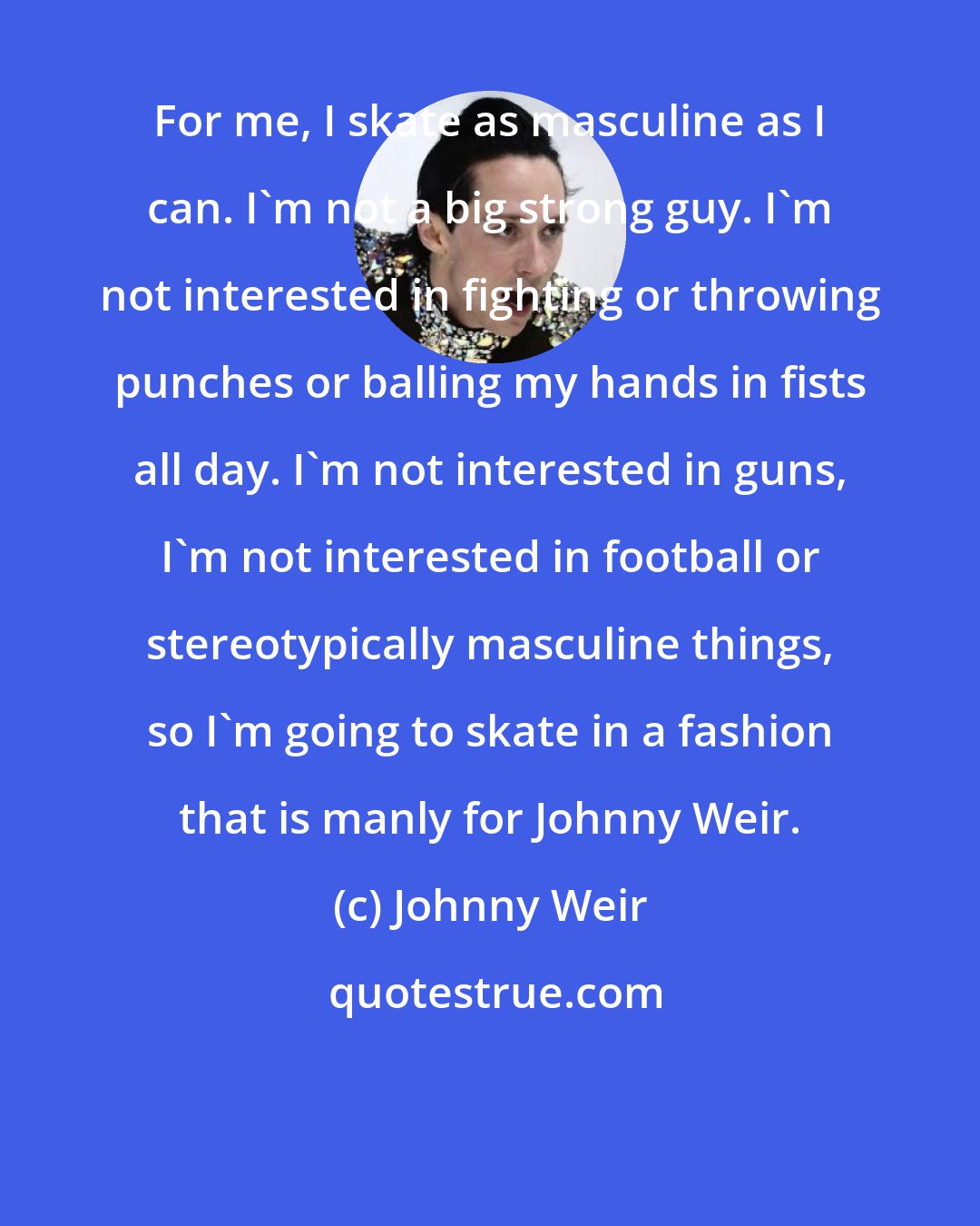 Johnny Weir: For me, I skate as masculine as I can. I'm not a big strong guy. I'm not interested in fighting or throwing punches or balling my hands in fists all day. I'm not interested in guns, I'm not interested in football or stereotypically masculine things, so I'm going to skate in a fashion that is manly for Johnny Weir.