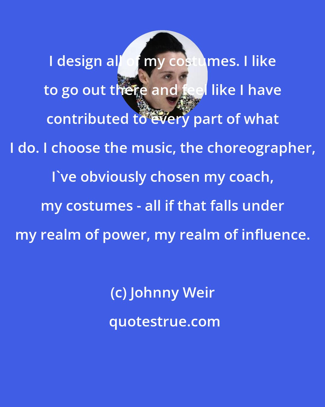 Johnny Weir: I design all of my costumes. I like to go out there and feel like I have contributed to every part of what I do. I choose the music, the choreographer, I've obviously chosen my coach, my costumes - all if that falls under my realm of power, my realm of influence.