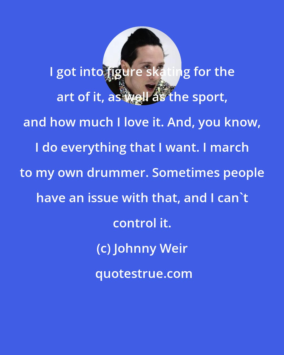 Johnny Weir: I got into figure skating for the art of it, as well as the sport, and how much I love it. And, you know, I do everything that I want. I march to my own drummer. Sometimes people have an issue with that, and I can't control it.