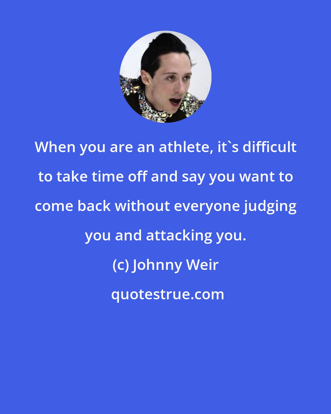 Johnny Weir: When you are an athlete, it's difficult to take time off and say you want to come back without everyone judging you and attacking you.