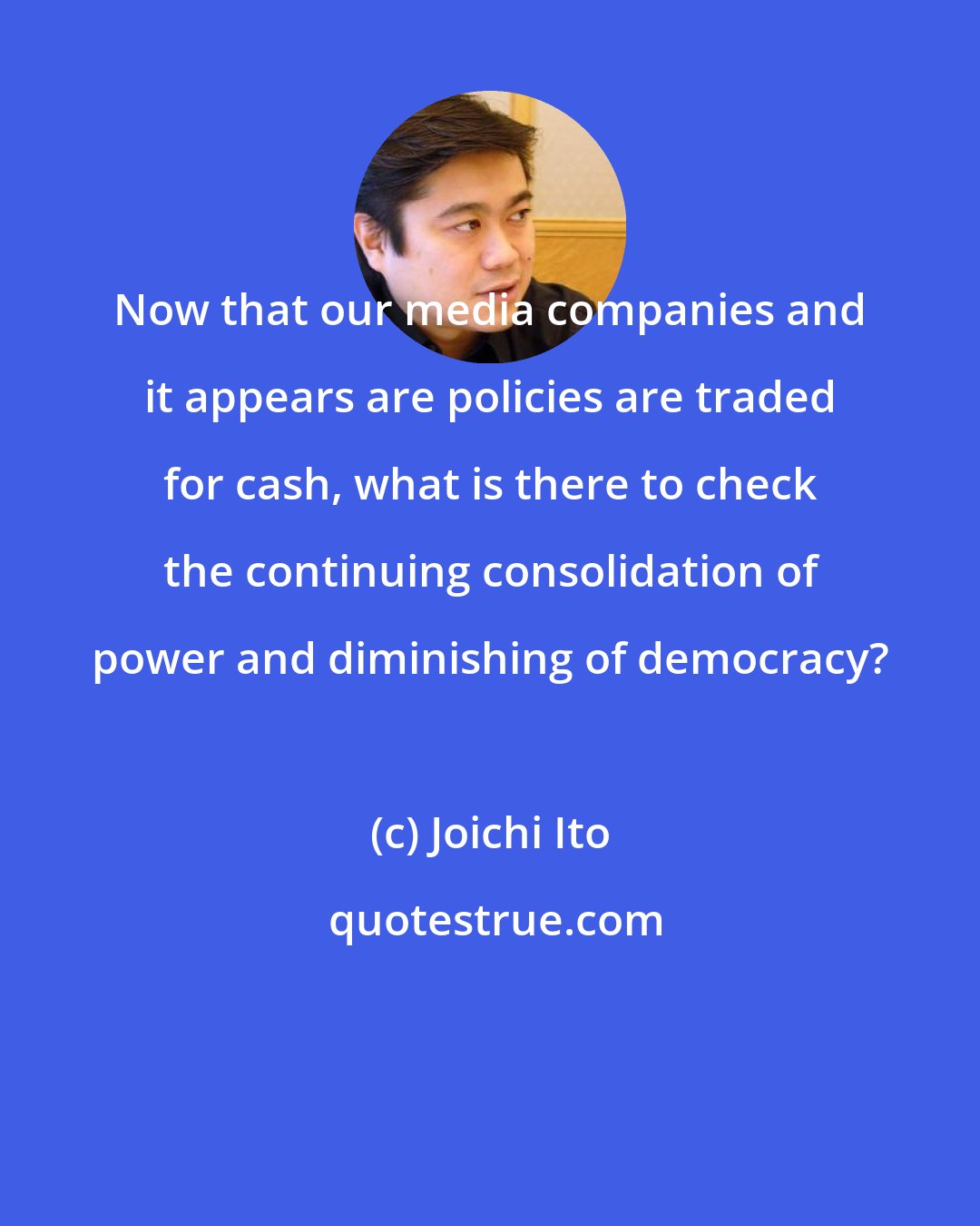 Joichi Ito: Now that our media companies and it appears are policies are traded for cash, what is there to check the continuing consolidation of power and diminishing of democracy?