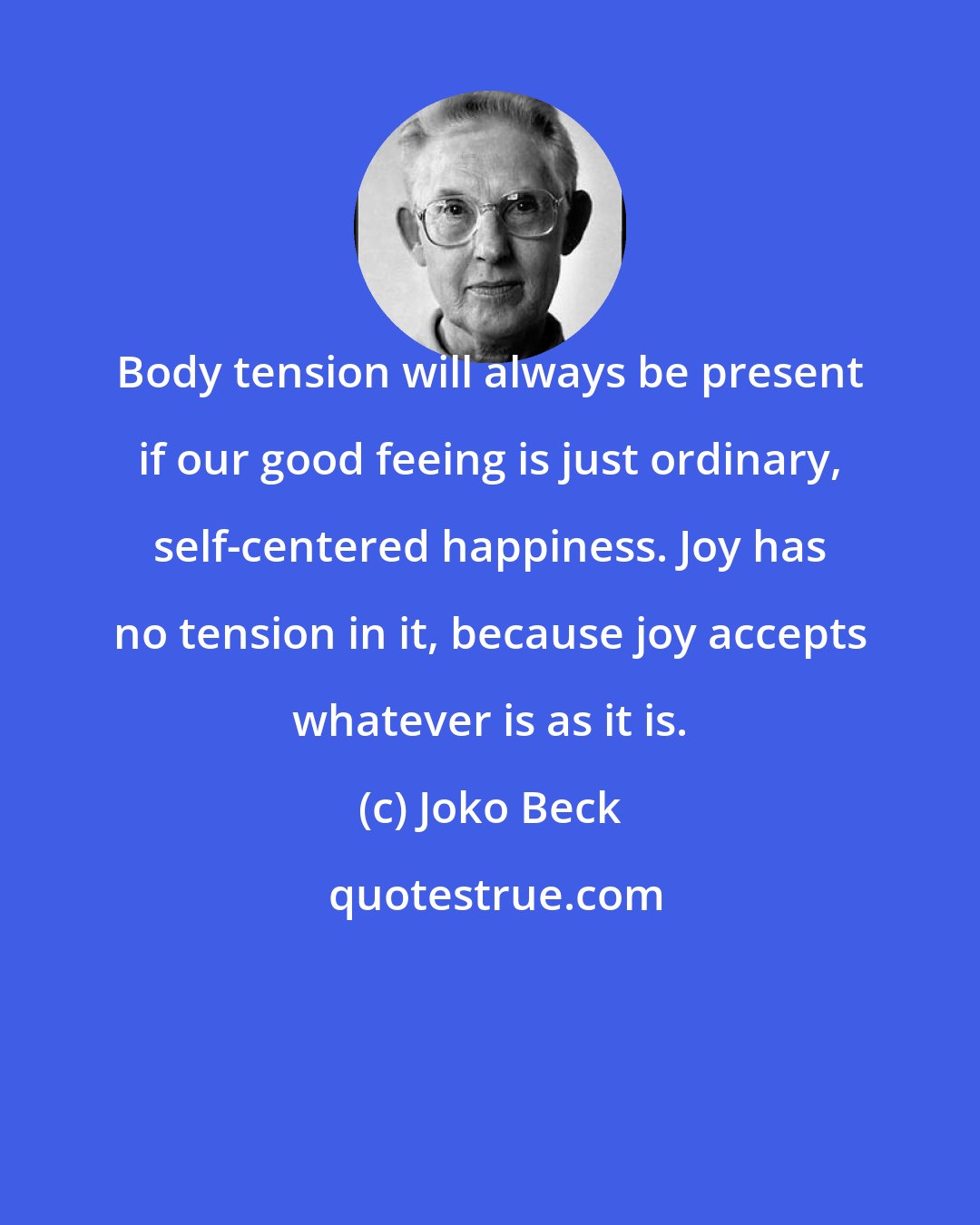 Joko Beck: Body tension will always be present if our good feeing is just ordinary, self-centered happiness. Joy has no tension in it, because joy accepts whatever is as it is.