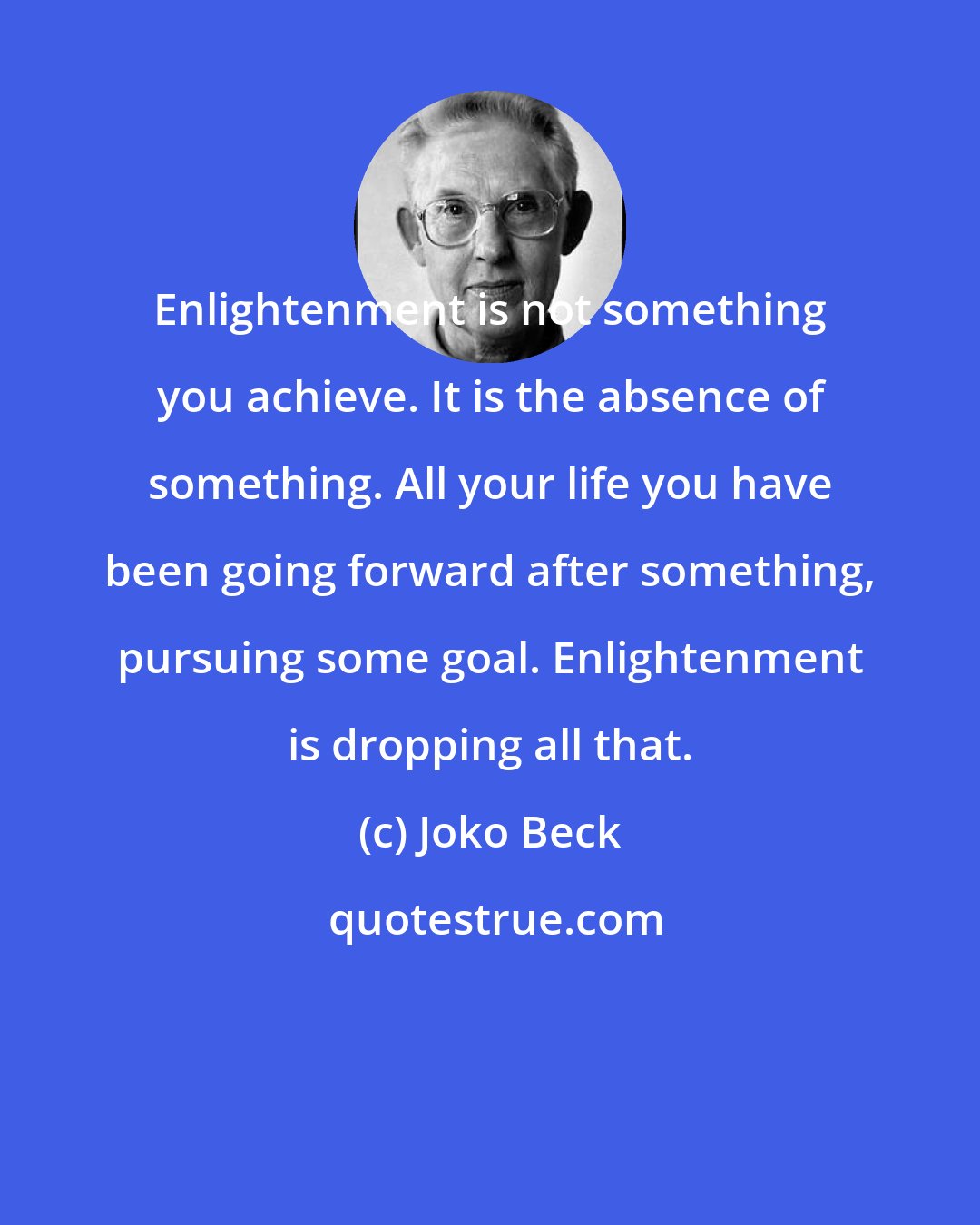 Joko Beck: Enlightenment is not something you achieve. It is the absence of something. All your life you have been going forward after something, pursuing some goal. Enlightenment is dropping all that.