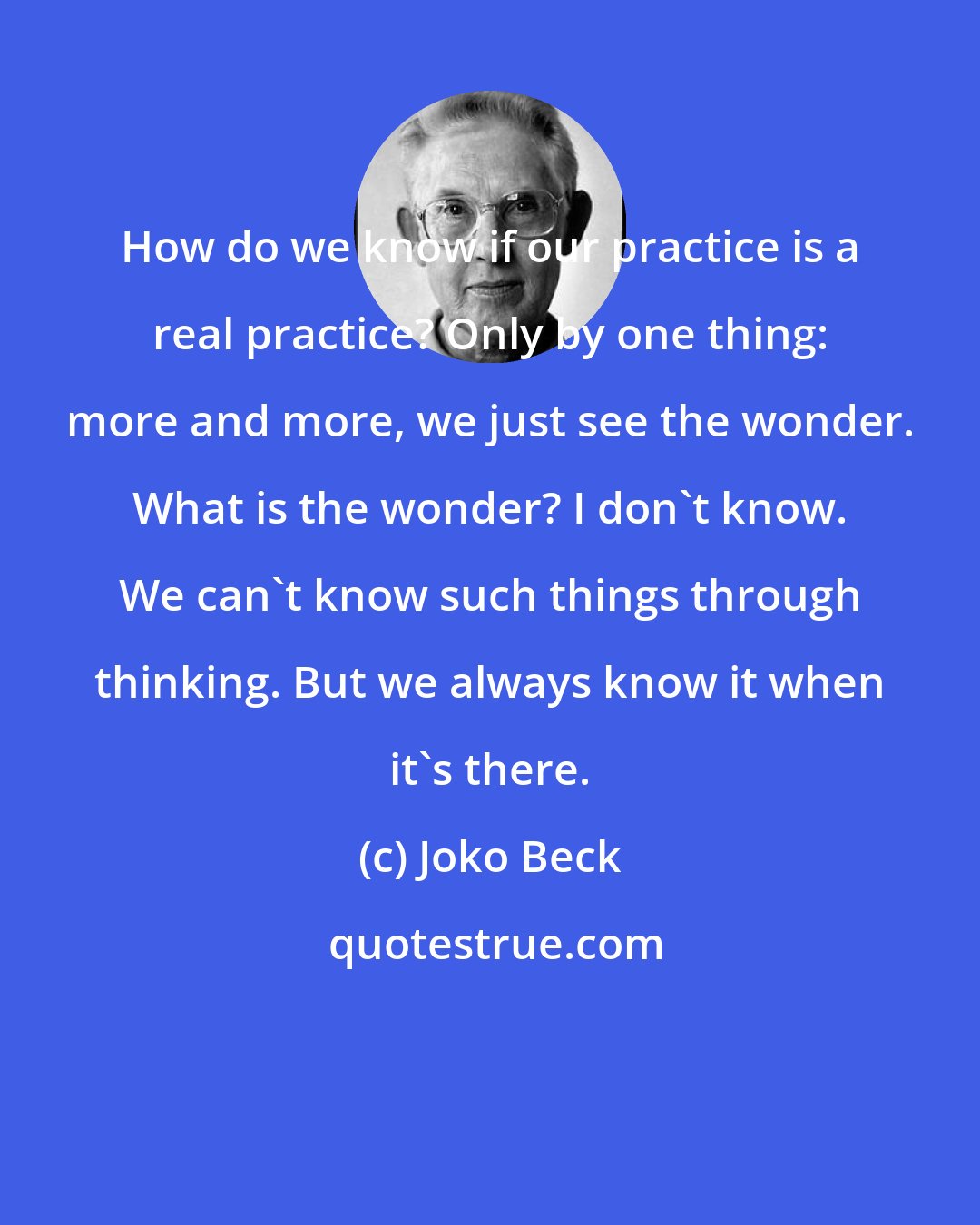 Joko Beck: How do we know if our practice is a real practice? Only by one thing: more and more, we just see the wonder. What is the wonder? I don't know. We can't know such things through thinking. But we always know it when it's there.