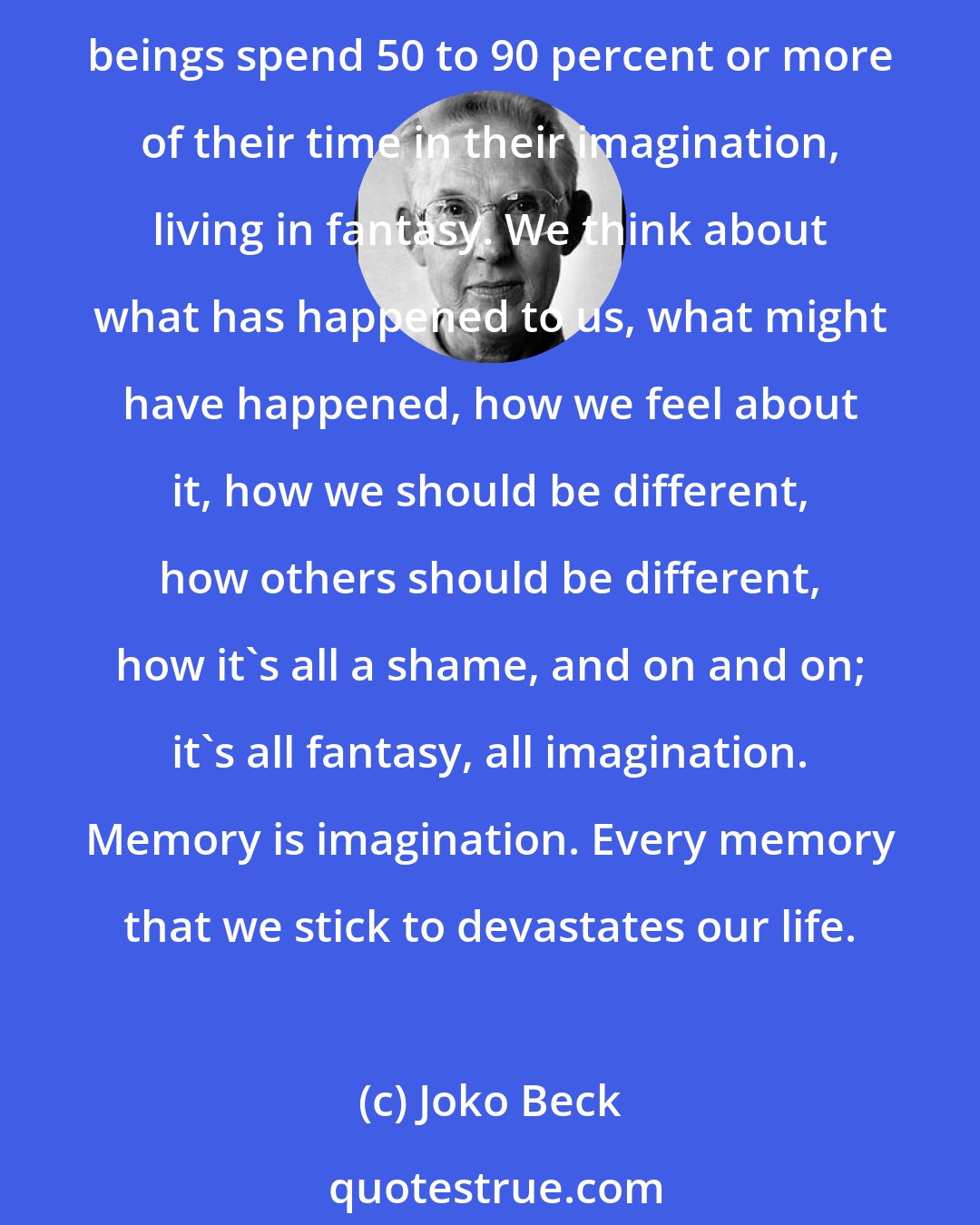 Joko Beck: Most of our difficulties, our hopes, and our worries are empty fantasies. Nothing has ever existed except this moment. That's all there is. That's all we are. Yet most human beings spend 50 to 90 percent or more of their time in their imagination, living in fantasy. We think about what has happened to us, what might have happened, how we feel about it, how we should be different, how others should be different, how it's all a shame, and on and on; it's all fantasy, all imagination. Memory is imagination. Every memory that we stick to devastates our life.