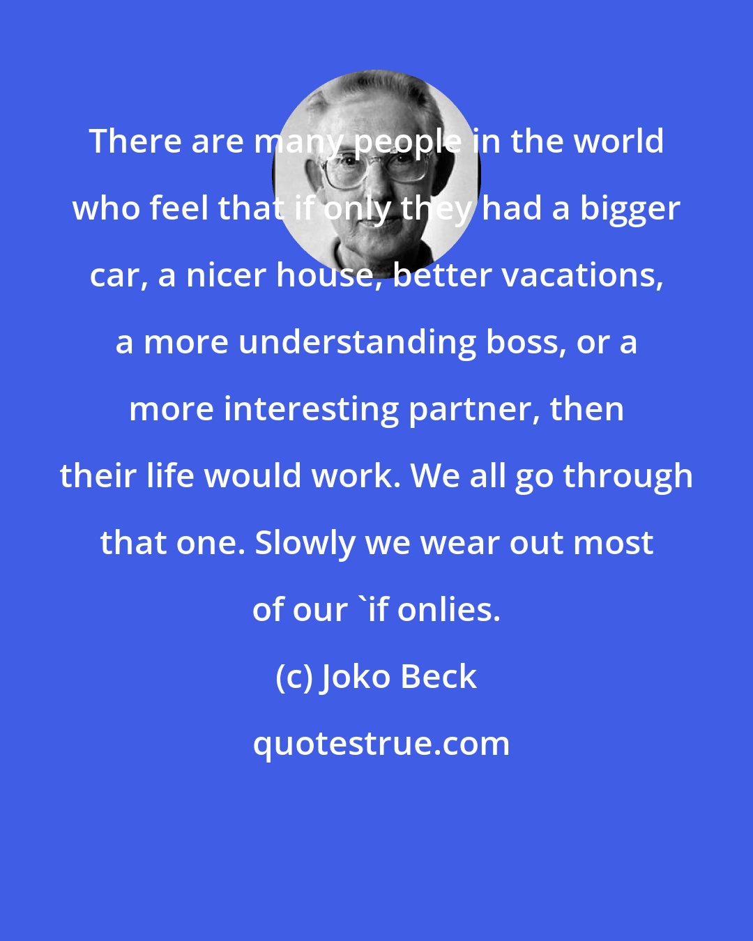 Joko Beck: There are many people in the world who feel that if only they had a bigger car, a nicer house, better vacations, a more understanding boss, or a more interesting partner, then their life would work. We all go through that one. Slowly we wear out most of our 'if onlies.