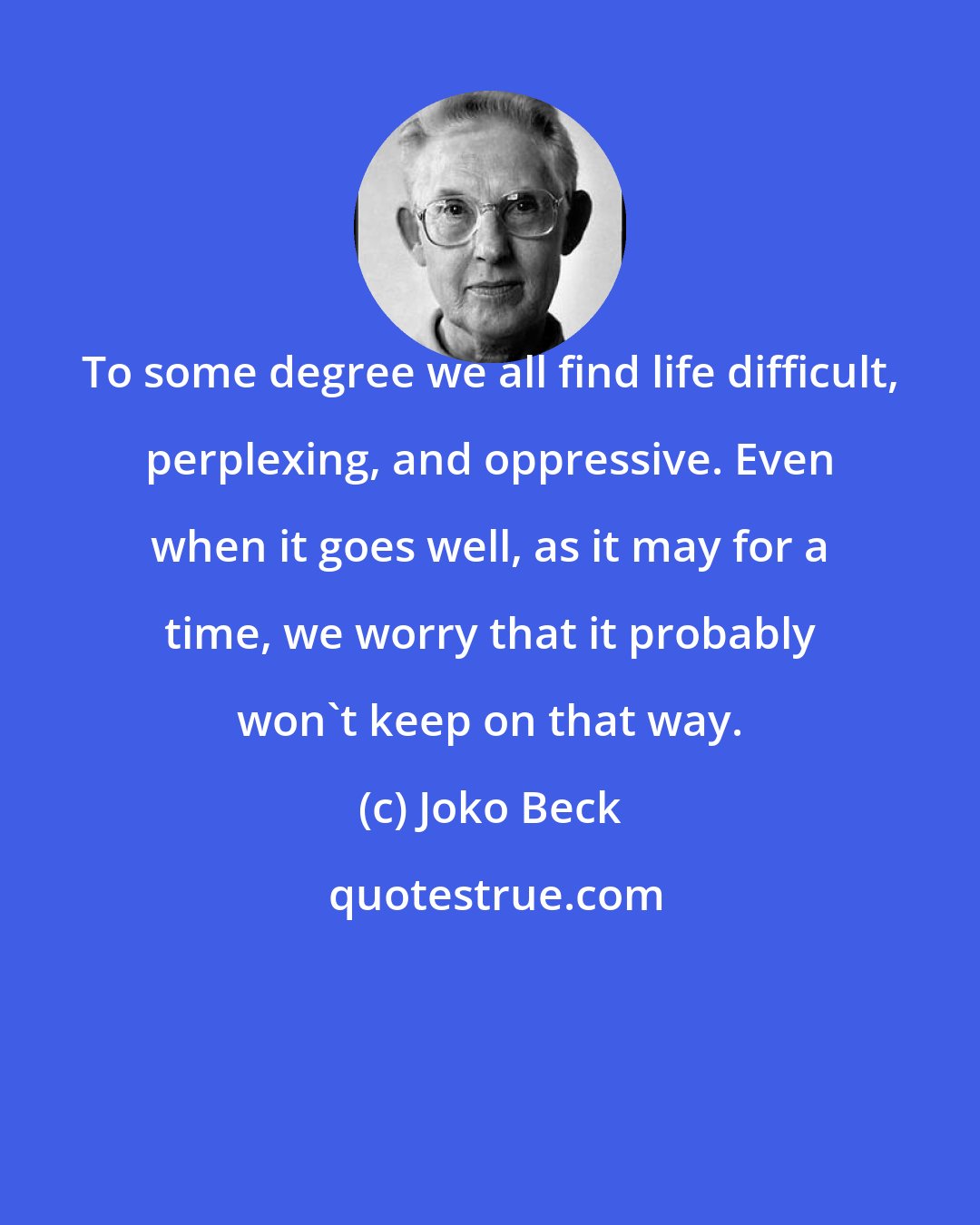 Joko Beck: To some degree we all find life difficult, perplexing, and oppressive. Even when it goes well, as it may for a time, we worry that it probably won't keep on that way.