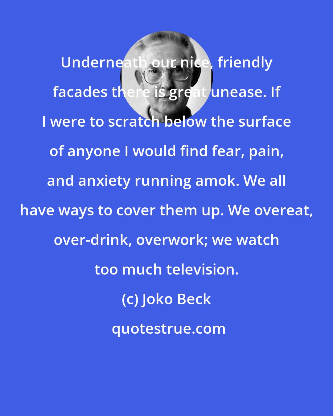 Joko Beck: Underneath our nice, friendly facades there is great unease. If I were to scratch below the surface of anyone I would find fear, pain, and anxiety running amok. We all have ways to cover them up. We overeat, over-drink, overwork; we watch too much television.