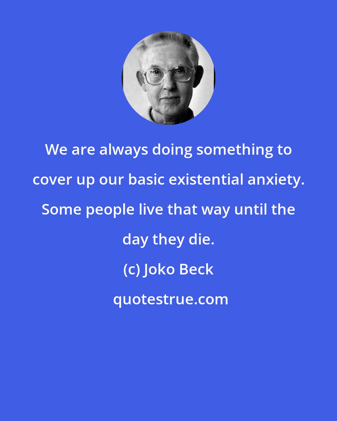 Joko Beck: We are always doing something to cover up our basic existential anxiety. Some people live that way until the day they die.