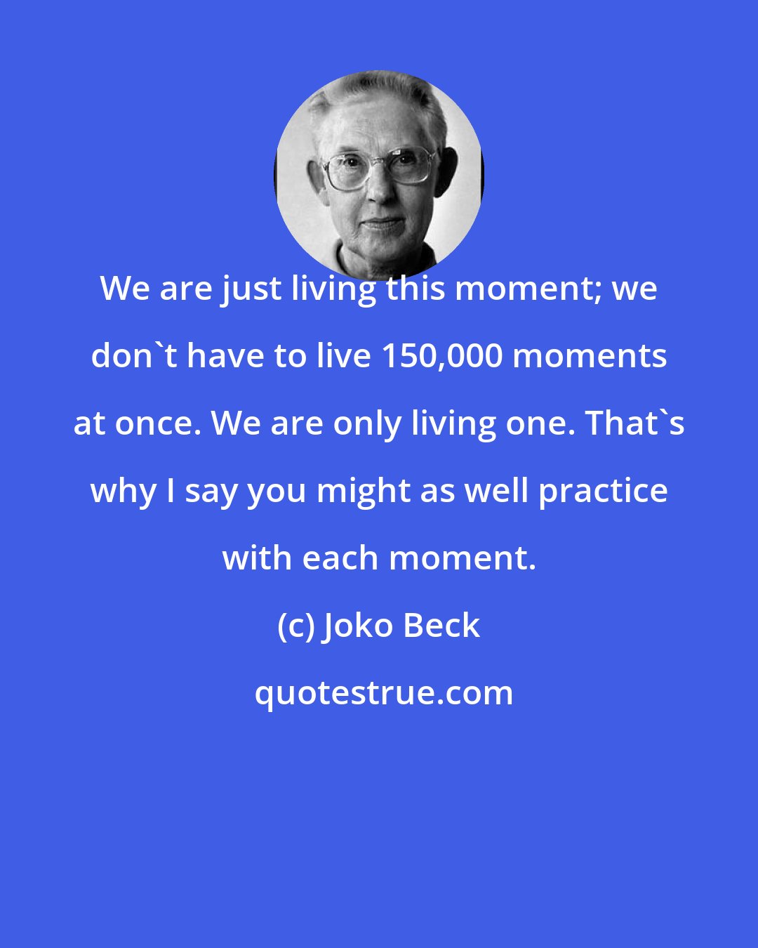 Joko Beck: We are just living this moment; we don't have to live 150,000 moments at once. We are only living one. That's why I say you might as well practice with each moment.