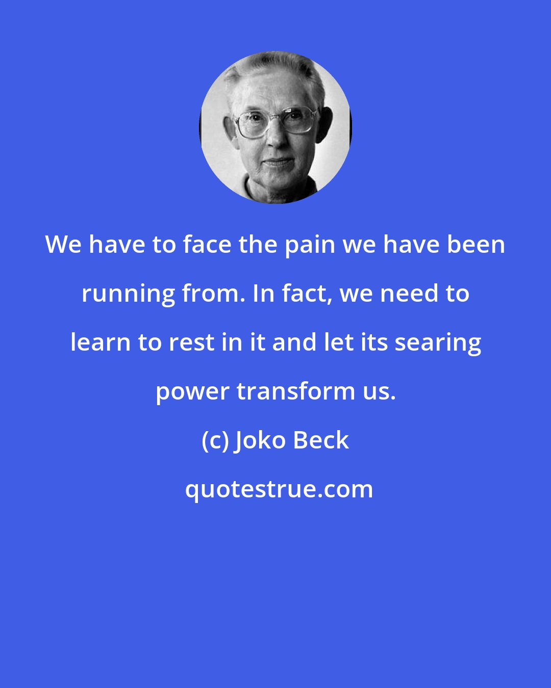 Joko Beck: We have to face the pain we have been running from. In fact, we need to learn to rest in it and let its searing power transform us.