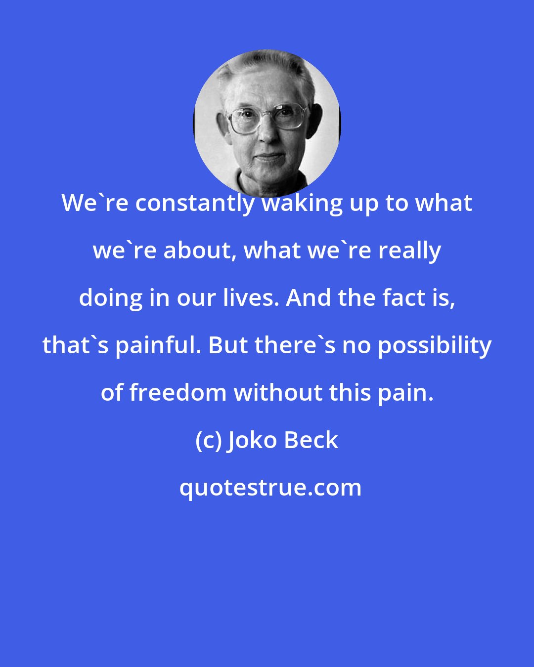 Joko Beck: We're constantly waking up to what we're about, what we're really doing in our lives. And the fact is, that's painful. But there's no possibility of freedom without this pain.