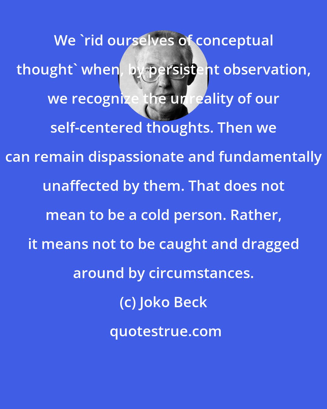 Joko Beck: We 'rid ourselves of conceptual thought' when, by persistent observation, we recognize the unreality of our self-centered thoughts. Then we can remain dispassionate and fundamentally unaffected by them. That does not mean to be a cold person. Rather, it means not to be caught and dragged around by circumstances.