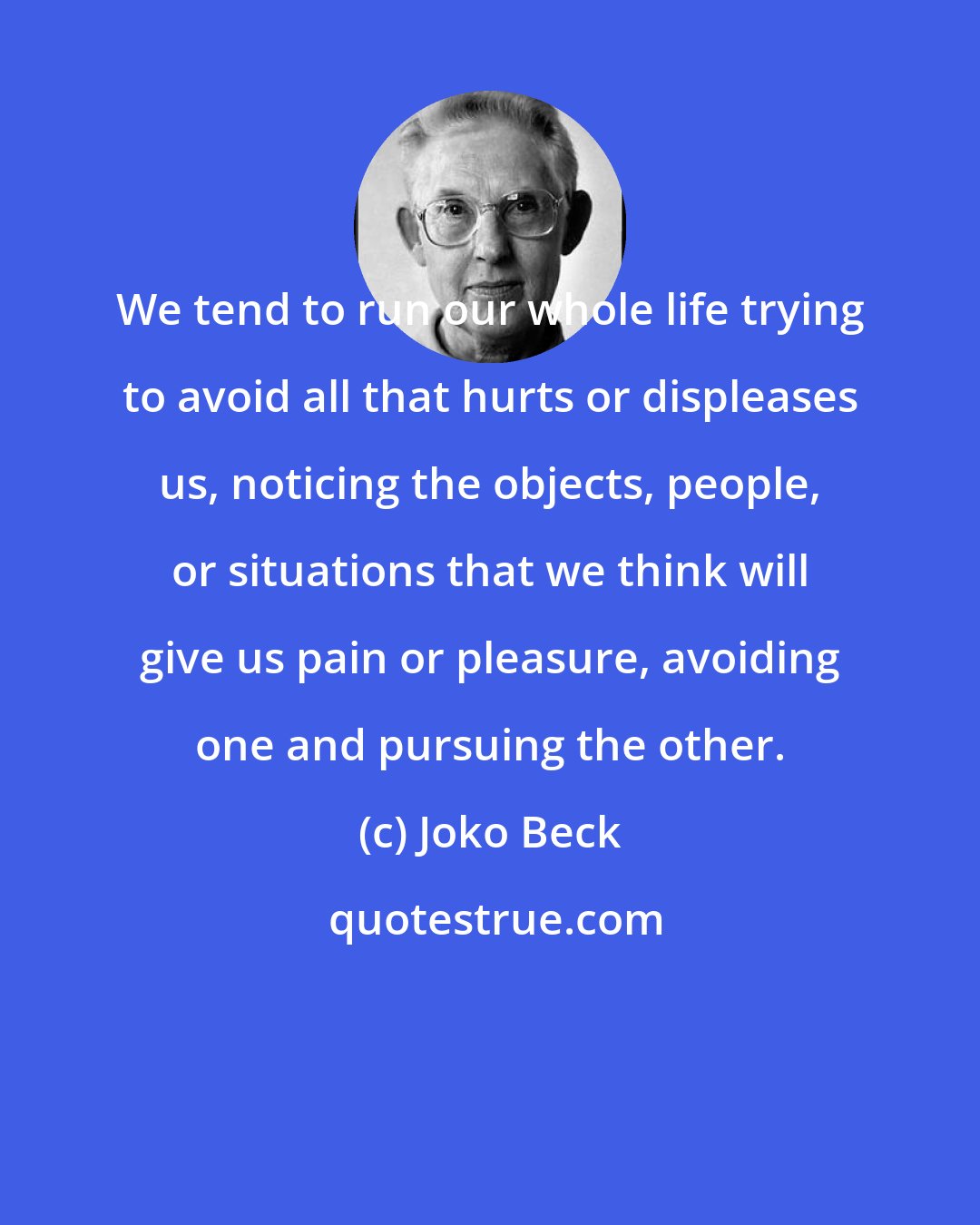 Joko Beck: We tend to run our whole life trying to avoid all that hurts or displeases us, noticing the objects, people, or situations that we think will give us pain or pleasure, avoiding one and pursuing the other.