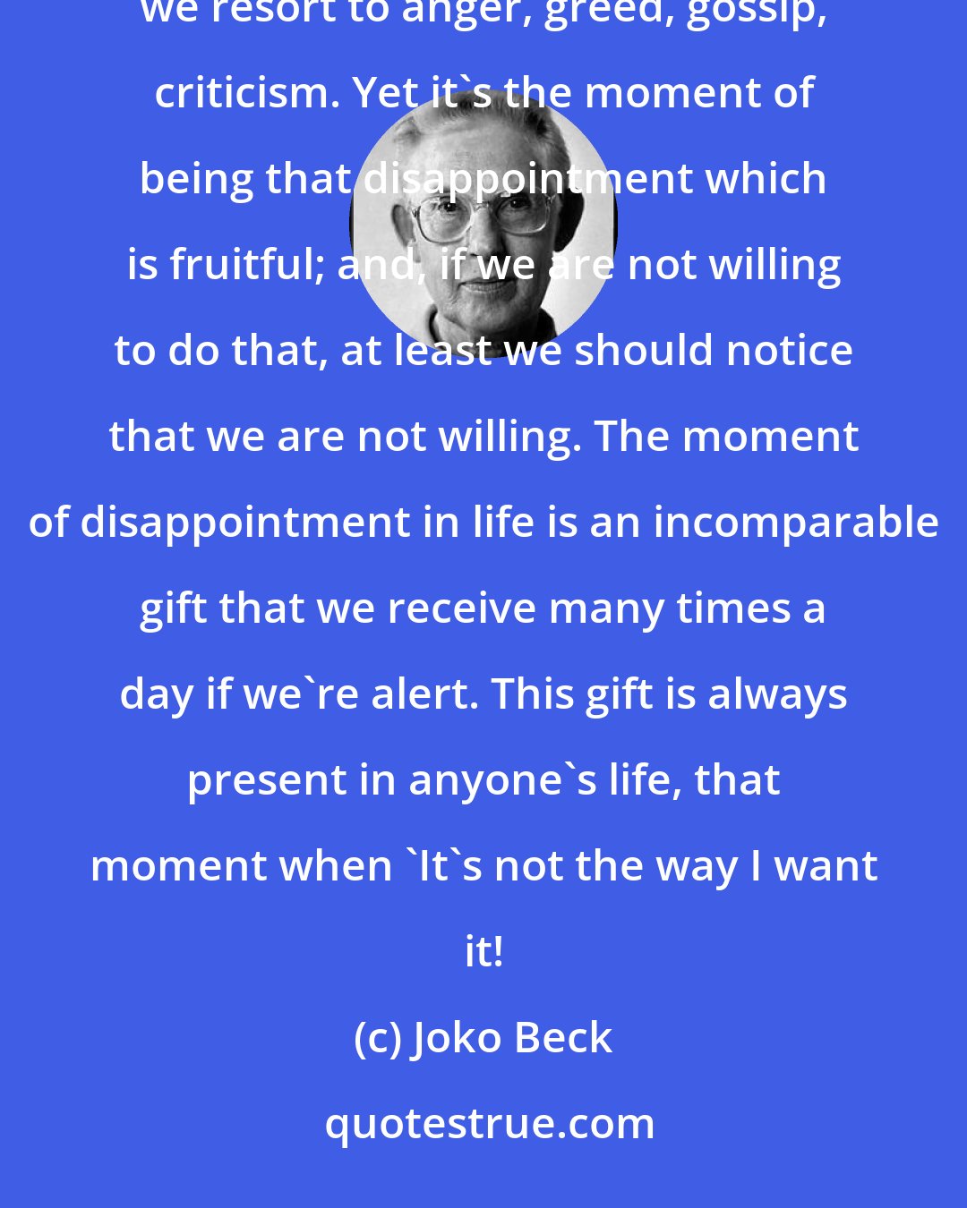 Joko Beck: When we refuse to work with our disappointment, we break the Precepts: rather than experience the disappointment, we resort to anger, greed, gossip, criticism. Yet it's the moment of being that disappointment which is fruitful; and, if we are not willing to do that, at least we should notice that we are not willing. The moment of disappointment in life is an incomparable gift that we receive many times a day if we're alert. This gift is always present in anyone's life, that moment when 'It's not the way I want it!