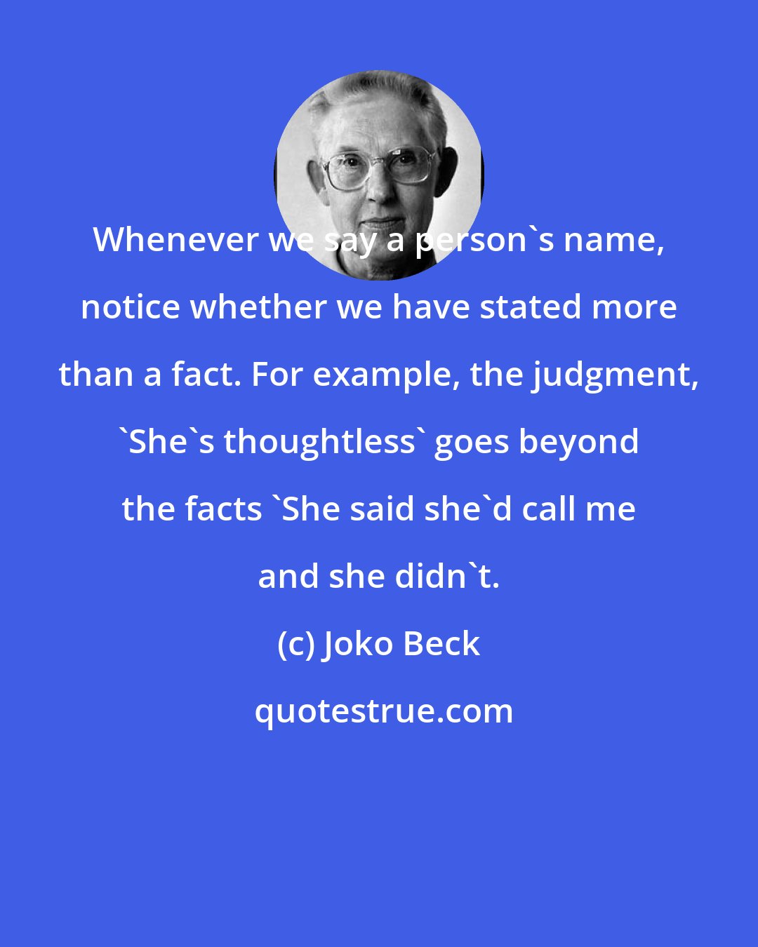 Joko Beck: Whenever we say a person's name, notice whether we have stated more than a fact. For example, the judgment, 'She's thoughtless' goes beyond the facts 'She said she'd call me and she didn't.