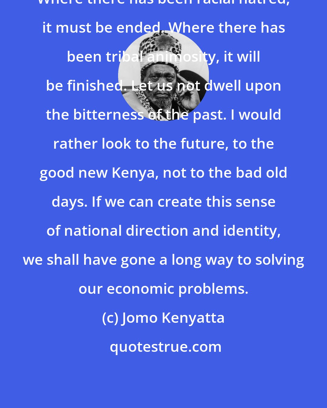 Jomo Kenyatta: Where there has been racial hatred, it must be ended. Where there has been tribal animosity, it will be finished. Let us not dwell upon the bitterness of the past. I would rather look to the future, to the good new Kenya, not to the bad old days. If we can create this sense of national direction and identity, we shall have gone a long way to solving our economic problems.