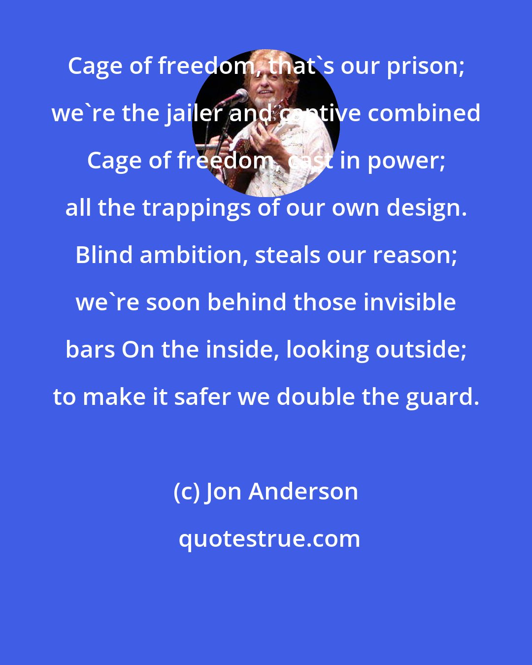 Jon Anderson: Cage of freedom, that's our prison; we're the jailer and captive combined Cage of freedom, cast in power; all the trappings of our own design. Blind ambition, steals our reason; we're soon behind those invisible bars On the inside, looking outside; to make it safer we double the guard.