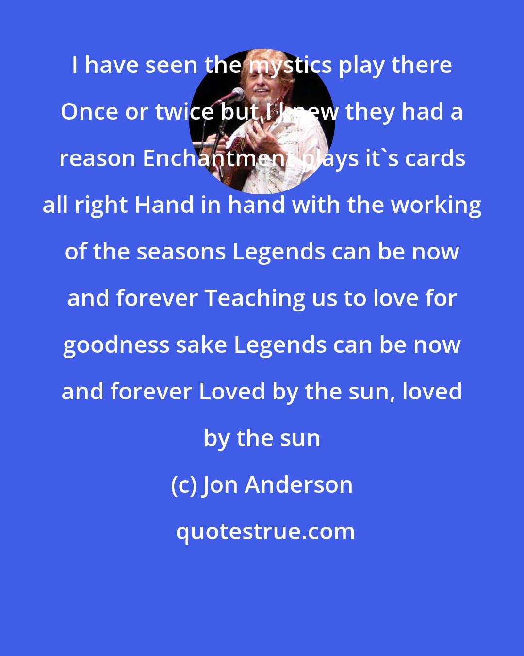 Jon Anderson: I have seen the mystics play there Once or twice but I knew they had a reason Enchantment plays it's cards all right Hand in hand with the working of the seasons Legends can be now and forever Teaching us to love for goodness sake Legends can be now and forever Loved by the sun, loved by the sun