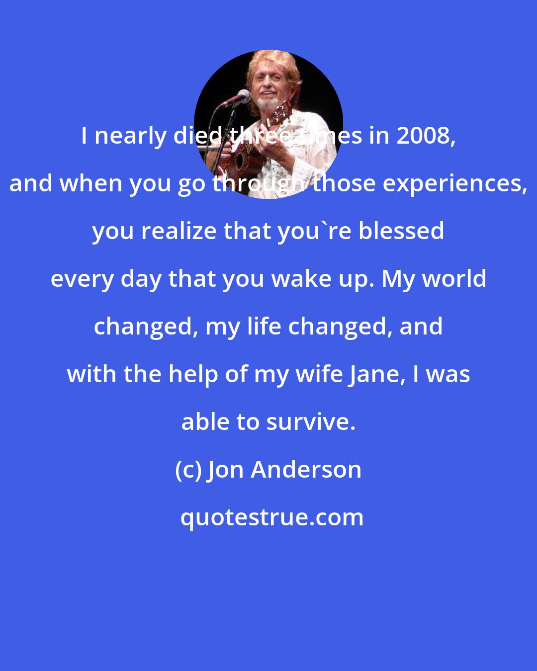 Jon Anderson: I nearly died three times in 2008, and when you go through those experiences, you realize that you're blessed every day that you wake up. My world changed, my life changed, and with the help of my wife Jane, I was able to survive.