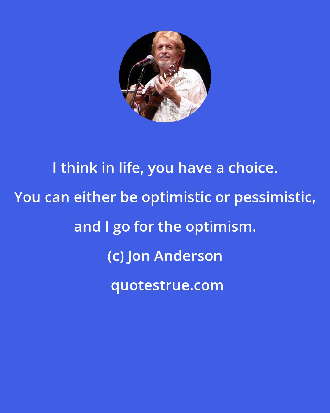 Jon Anderson: I think in life, you have a choice. You can either be optimistic or pessimistic, and I go for the optimism.