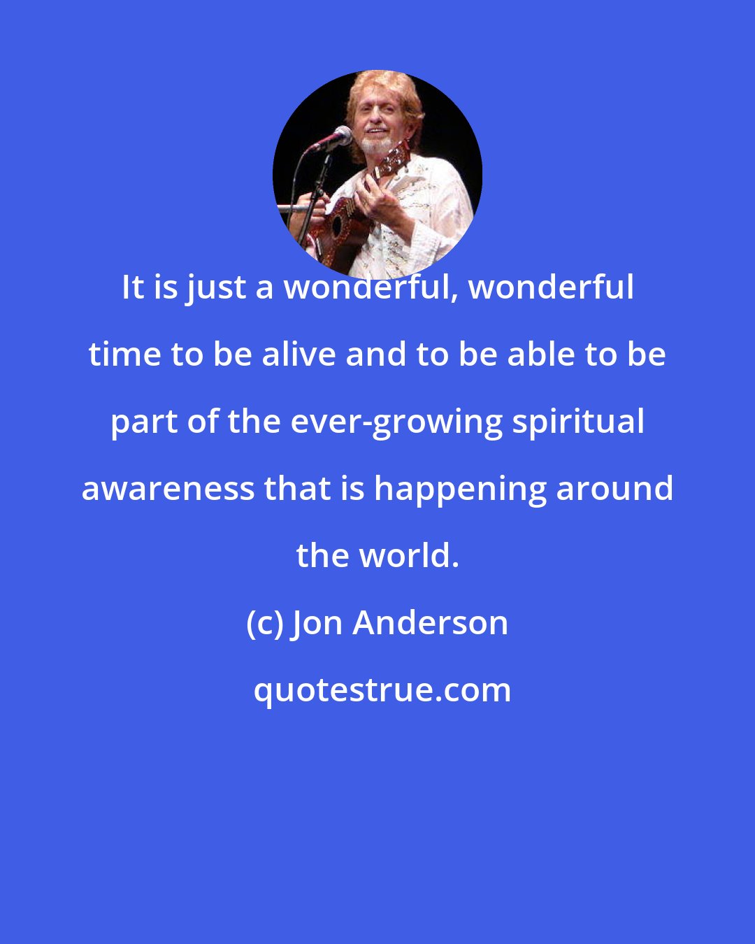 Jon Anderson: It is just a wonderful, wonderful time to be alive and to be able to be part of the ever-growing spiritual awareness that is happening around the world.