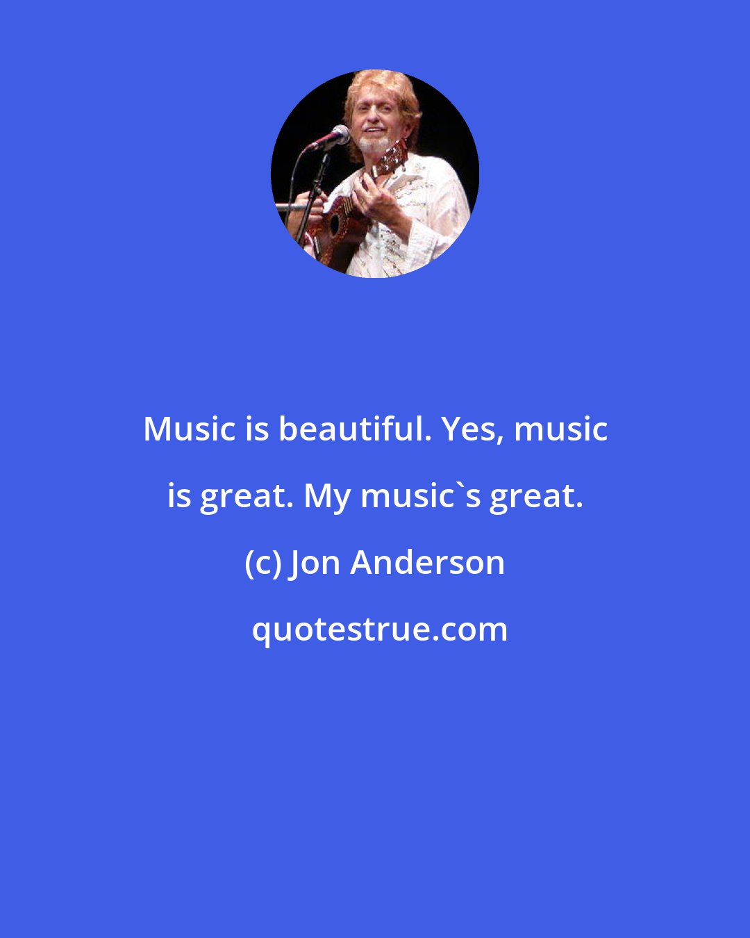 Jon Anderson: Music is beautiful. Yes, music is great. My music's great.