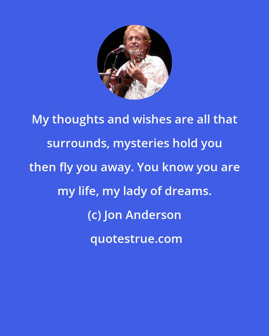 Jon Anderson: My thoughts and wishes are all that surrounds, mysteries hold you then fly you away. You know you are my life, my lady of dreams.