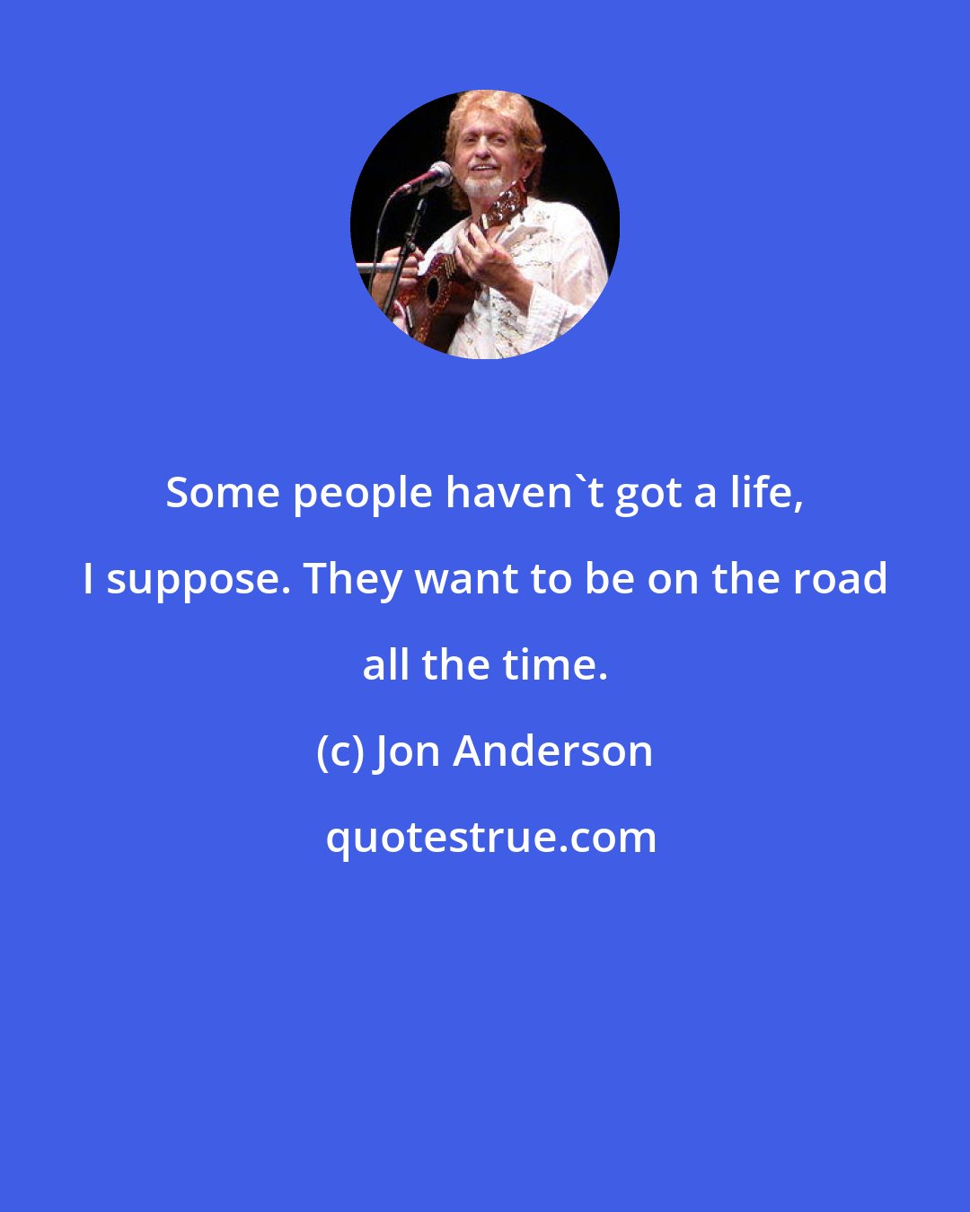 Jon Anderson: Some people haven't got a life, I suppose. They want to be on the road all the time.