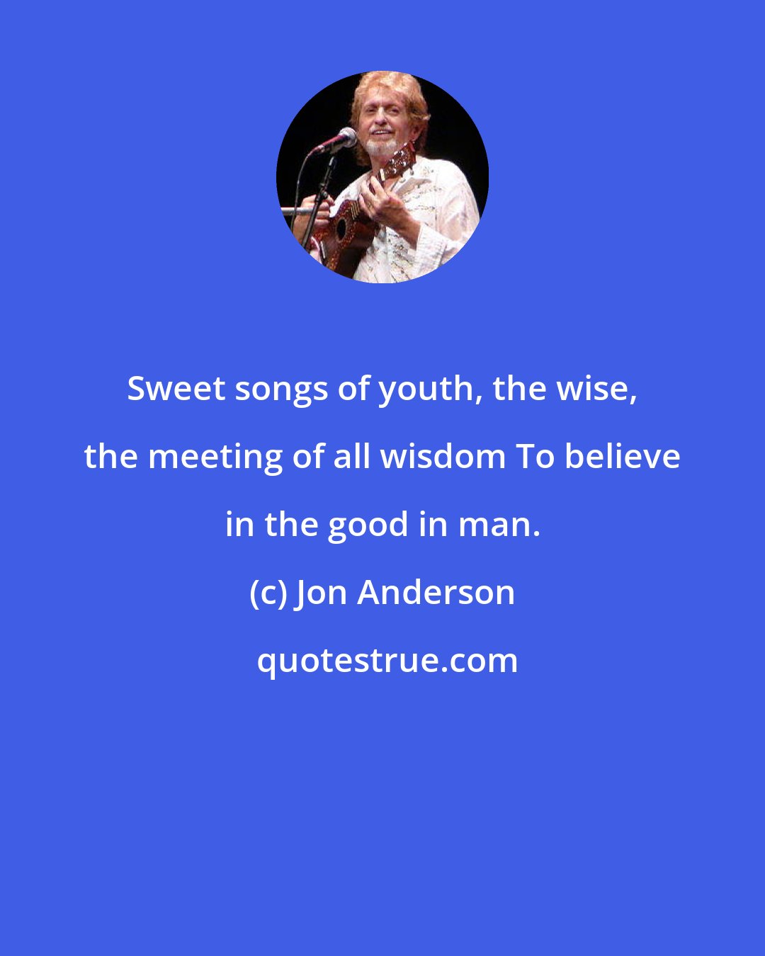 Jon Anderson: Sweet songs of youth, the wise, the meeting of all wisdom To believe in the good in man.