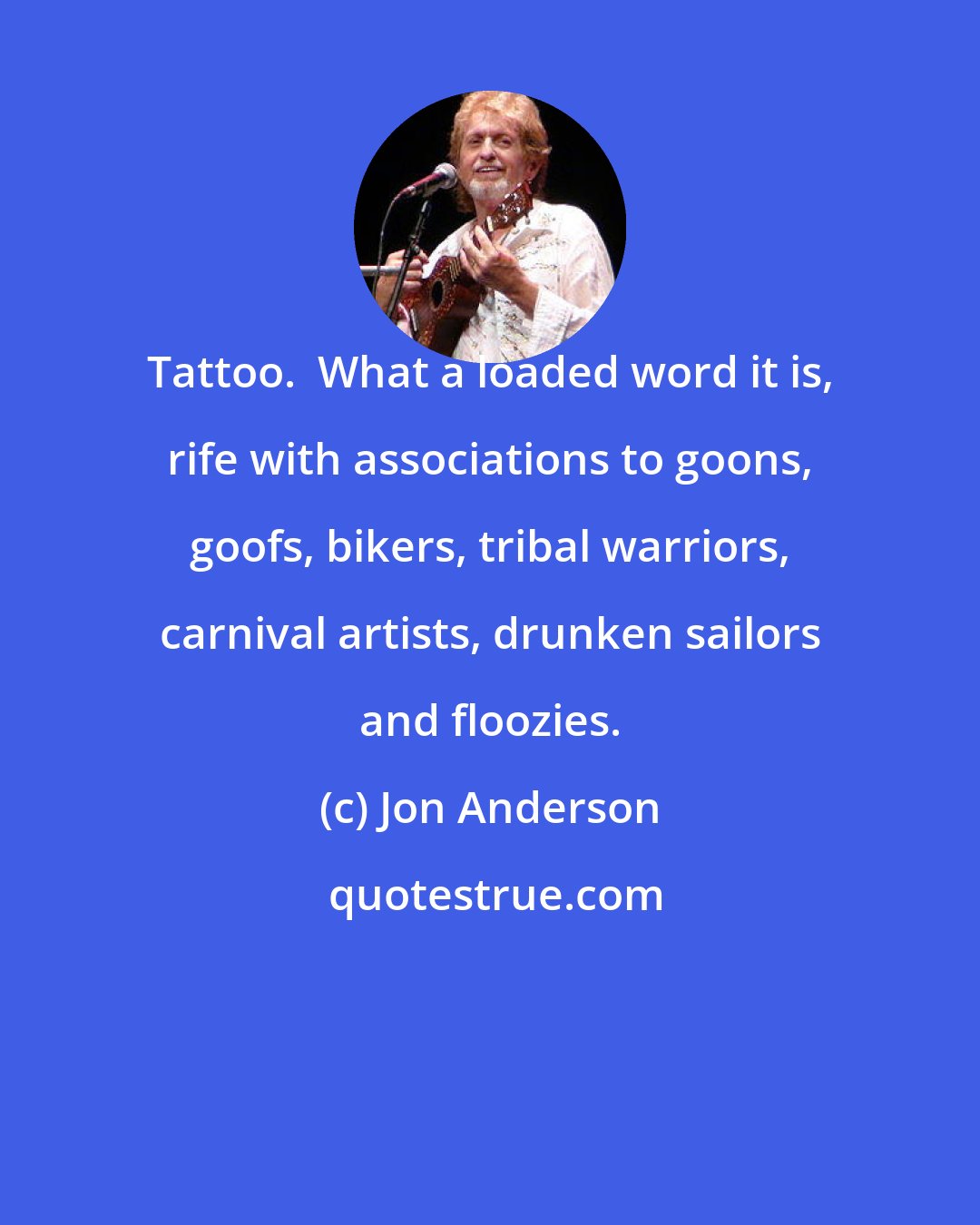 Jon Anderson: Tattoo.  What a loaded word it is, rife with associations to goons, goofs, bikers, tribal warriors, carnival artists, drunken sailors and floozies.