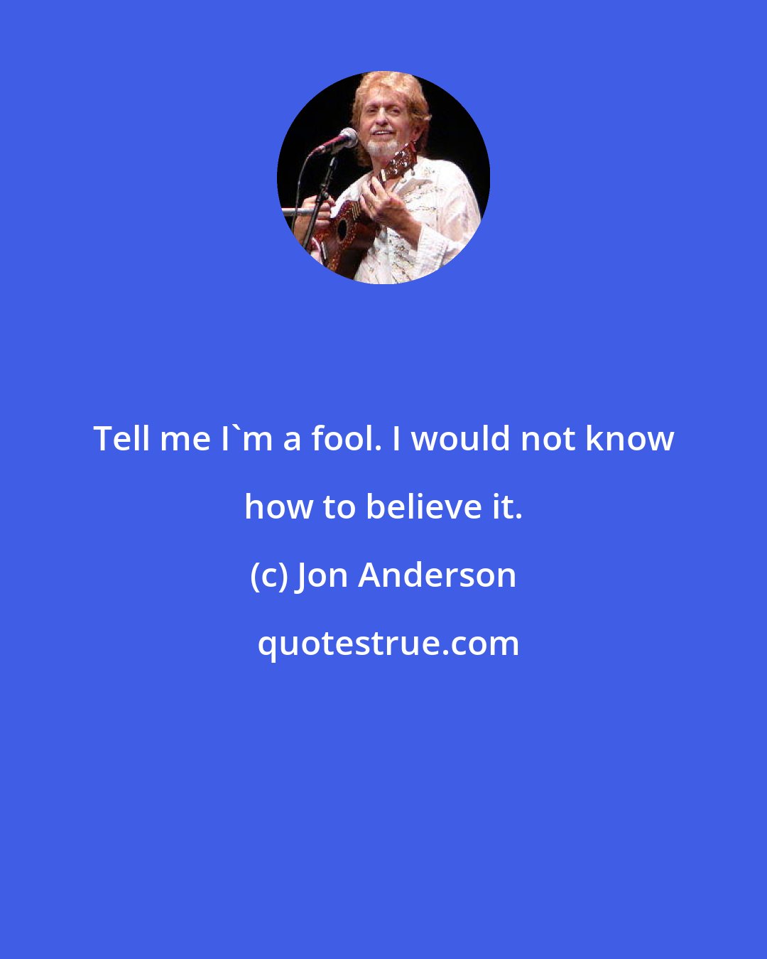 Jon Anderson: Tell me I'm a fool. I would not know how to believe it.