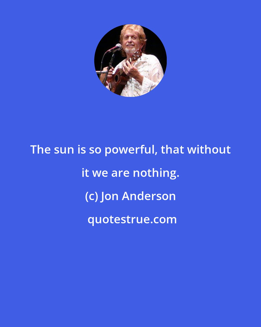 Jon Anderson: The sun is so powerful, that without it we are nothing.