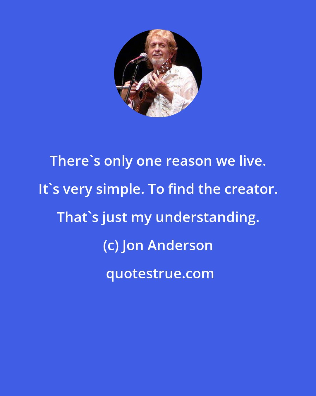 Jon Anderson: There's only one reason we live. It's very simple. To find the creator. That's just my understanding.