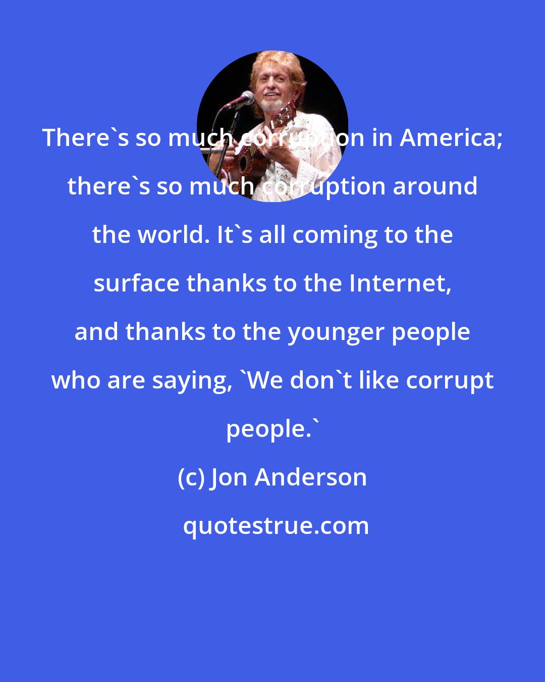 Jon Anderson: There's so much corruption in America; there's so much corruption around the world. It's all coming to the surface thanks to the Internet, and thanks to the younger people who are saying, 'We don't like corrupt people.'